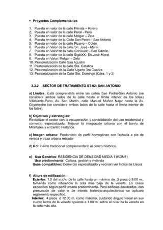 Proyectos Complementarios
1. Puesta en valor de la calle Piérola – Rivero
2. Puesta en valor de la calle Peral - Perú
3. Puesta en valor de la calle Melgar – Zela
4. Puesta en valor de la Calle San Pedro - San Antonio
5. Puesta en valor de la calle Pizarro – Colón
6. Puesta en Valor de la calle Sn. José - Moral
7. Puesta en Valor de la calle Consuelo - San Camilo
8. Puesta en valor de la calle SigloXX- Sn.José-Moral
8. Puesta en Valor: Melgar – Zela
10. Peatonalización Calle San Agustín
11. Peatonalización de la calle Sta. Catalina
12. Peatonalización de la Calle Ugarte 3ra Cuadra
13. Peatonalización de la Calle Sto. Domingo (Cdra. 1 y 2)
3.3.2 SECTOR DE TRATAMIENTO ST-02: SAN ANTONIO
a) Límites: Está comprendida entre las calles San Pedro-San Antonio (se
considera ambos lados de la calle hasta el límite interior de los lotes)
Villafuerte-Puno, Av. San Martín, calle Manuel Muñoz Najar hasta la Av.
Goyeneche (se considera ambos lados de la calle hasta el límite interior de
los lotes).
b) Objetivos y estrategías:
Revitalizar el sector con la recuperación y consolidación del uso residencial y
comercio especializado. Mejorar la integración urbana con el barrio de
Miraflores y el Centro Histórico.
c) Imagen urbana: Predominio de perfil homogéneo con fachada a pie de
vereda y traza urbana reticular
d) Rol: Barrio tradicional complementario al centro histórico.
e) Uso Genérico: RESIDENCIA DE DENSIDAD MEDIA 1 (RDM1)
Uso predominante: Cultura, gestión y vivienda
Usos compatibles: Comercio especializado y vecinal (ver Indice de Usos)
f) Altura de edificación:
Exterior: 1.5 del ancho de la calle hasta un máximo de 3 pisos ó 9.00 m.,
tomando como referencia la cota más baja de la vereda. En casos
específico según perfil urbano predominante. Para edificios declarados, con
presunción de valor o de interés histórico-arquitectónico se aplicará
reglamento específico.
Interior: 4 pisos ó 12.00 m. como máximo, cuidando ángulo visual en sus
cuatro lados de la vereda opuesta a 1.60 m. sobre el nivel de la vereda en
la cota más alta.
 