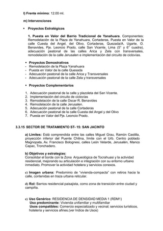 l) Frente mínimo: 12.00 ml.
m) Intervenciones
 Proyectos Estratégicos
1. Puesta en Valor del Barrio Tradicional de Yanahuara. Componentes:
Remodelación de la Plaza de Yanahuara, Cortaderas, Puesta en Valor de la
calle Cuesta del Angel, del Olivo, Cortaderas, Quezada/A. Ugarte, O.
Benavides, Pje. Leoncio Prado, calle San Vicente, Lima (5° y 6° cuadra),
adecuación peatonal de las calles Arica y Zela con transversales,
remodelación de la calle Jerusalen e implementación del circuito de ciclovías.
 Proyectos Demostrativos
- Remodelación de la Plaza Yanahuara
- Puesta en Valor de la calle Quesada
- Adecuación peatonal de la calle Arica y Transversales
- Adecuación peatonal de la calle Zela y transversales
 Proyectos Complementarios
1. Adecuación peatonal de la calle y plazoleta del San Vicente.
2. Implementación del circuito de ciclovías
3. Remodelación de la calle Oscar R. Benavides
4. Remodelación de la calle Jerusalen.
5. Adecuación peatonal de la calle Cortaderas
6. Adecuación peatonal de la calle Cuesta del Angel y del Olivo
7. Puesta en Valor del Pje. Leoncio Prado.
3.3.15 SECTOR DE TRATAMIENTO ST- 15: SAN JACINTO
a) Límites: Está comprendida entre las calles Miguel Grau, Ramón Castilla,
proyección inferior del Puente Chilina, límite con el Urb. Centro poblado
Magnopata, Av. Francisco Bolognesi, calles León Velarde, Jerusalén, Manco
Capac, Tronchadero.
b) Objetivos y estrategias:
Consolidar el borde con la Zona Arqueológica de Tocrahuasi y la actividad
residencial, mejorando su articulación e integración con su entorno urbano
inmediato. Promover la actividad hotelera y servicios conexos.
c) Imagen urbana: Predominio de “vivienda-compacta” con retiros hacia la
calle, contenidas en traza urbana reticular.
d) Rol: Barrios residencial paisajista, como zona de transición entre ciudad y
campiña.
e) Uso Genérico: RESIDENCIA DE DENSIDAD MEDIA 1 (RDM1)
Uso predominante: Vivienda unifamiliar y multifamiliar
Usos compatibles: Comercio especializado y vecinal; servicios turísticos,
hotelería y servicios afines.(ver Indice de Usos)
 