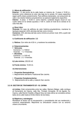 f) Altura de edificación:
Exterior: 1.5 del ancho de la calle hasta un máximo de 5 pisos ó 15.00 m.,
tomando como referencia la cota más baja de la vereda. En casos específico
según perfil urbano predominante. Para edificios declarados, con presunción de
valor o de interés histórico-arquitectónico se aplicará reglamento específico.
Interior: 6 pisos ó 18.00 m. como máximo, cuidando ángulo visual en sus
cuatro lados en la vereda opuesta a 1.60 m. sobre el nivel de la vereda en la
cota más alta.
g) Área Libre:
Vivienda: En caso de edificios de valor histórico-arquitectónico, mantener la
tipología espacial ó 40% del área del lote como mínimo.
Comercio: 20% del área del lote como mínimo en primer nivel; 30% a partir del
segundo nivel.
h) Coeficiente de edificación: 3.3
i) Retiros: Con retiro de 4.50 m. y mantener los existentes
j) Estacionamientos
 Vehiculos
Comercio: 1 c /100m2
Vivienda: 1 c / Viviendas
 Bicicletas
Comercio: 1 c /100 m2
Vivienda: 2 c / Viviendas
k) Lote mínimo: 250.00 m2
k) Frente mínimo: 10.00 ml.
m) Intervenciones
 Proyectos Demostrativos
1. Mejoramiento del Barrio Tradicional San Jacinto.
 Proyectos Complementarios
1. Mejoramiento de la calle y malecón San Jacinto
3.3.16 SECTOR DE TRATAMIENTO ST- 16: CAYMA
a) Límites: Está comprendida entre las calles, Mariano Melgar, calle contígua
al Cementerio de Cayma, calle Sta. Trinidad, Arrospide, 22 de Agosto, Av.
Cayma, calle Ramón Castilla y Miguel Grau (en ésta última se considera ambos
lados de la calle hasta el límite interior de los lotes).
b) Objetivos y estrategías:
Revitalizar el sector con la recuperación y consolidación del uso residencial y
comercio especializado. Mejorando su articulación urbana con su entorno
urbano circundante.
 