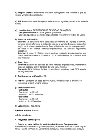 c) Imagen urbana: Predominio de perfil homogéneo con fachada a pie de
vereda y traza urbana reticular.
d) Rol: Barrio tradicional de soporte de la actividad agrícola y turística del valle de
Chilina
e) Uso Genérico: RESIDENCIA DE DENSIDAD BAJA (RDB)
Uso predominante: Cultura, gestión y vivienda
Usos compatibles: Comercio especializado y vecinal (ver Indice de Usos)
f) Altura de edificación:
Exterior: 1.5 del ancho de la calle hasta un máximo de 3 pisos ó 9.00 m.,
tomando como referencia la cota más baja de la vereda. En casos específico
según perfil urbano predominante. Para edificios declarados, con presunción
de valor o de interés histórico-arquitectónico se aplicará reglamento
específico.
Interior: 4 pisos ó 12.00 m. como máximo, cuidando ángulo visual en sus
cuatro lados de la vereda opuesta a 1.60 m. sobre el nivel de la vereda en la
cota más alta.
g) Área Libre:
Vivienda: En caso de edificios de valor histórico-arquitectónico, mantener la
tipología espacial ó 35% del área del lote como mínimo.
Comercio: 20% del área del lote como mínimo en primer nivel; 30% a partir
del segundo nivel.
h) Coeficiente de edificación: 2.3
i) Retiros: Sin retiro. En caso de obra nueva, cuya situación lo amerite, se
recuperará el perfil urbano original
j) Estacionamientos
Vehiculos
Comercio: 1 c /75 m2
Vivienda: 1 c / 3 viviendas
Bicicletas
Comercio: 1 c /75 m2
Vivienda: 2 c / Viviendas
k) Lote mínimo: 150.00 m2
l) Frente mínimo: 8.00 ml.
m)Intervenciones
 Proyectos Estratégicos
1. Puesta en valor del barrio tradicional de Cayma. Componentes:
Remodelación de la Plaza y calles aledañas, Puesta en Valor de la calle Miguel
Grau, Puesta en Valor del Cementerio de Cayma, implementación de ciclovía.
 
