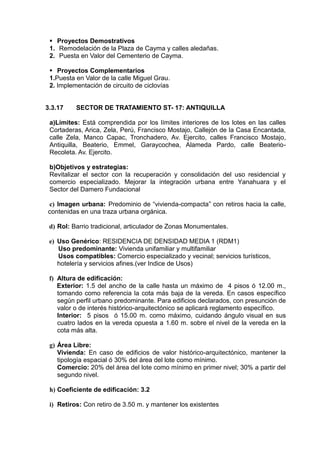  Proyectos Demostrativos
1. Remodelación de la Plaza de Cayma y calles aledañas.
2. Puesta en Valor del Cementerio de Cayma.
 Proyectos Complementarios
1.Puesta en Valor de la calle Miguel Grau.
2. Implementación de circuito de ciclovías
3.3.17 SECTOR DE TRATAMIENTO ST- 17: ANTIQUILLA
a)Límites: Está comprendida por los límites interiores de los lotes en las calles
Cortaderas, Arica, Zela, Perú, Francisco Mostajo, Callejón de la Casa Encantada,
calle Zela, Manco Capac, Tronchadero, Av. Ejercito, calles Francisco Mostajo,
Antiquilla, Beaterio, Emmel, Garaycochea, Alameda Pardo, calle Beaterio-
Recoleta. Av. Ejercito.
b)Objetivos y estrategias:
Revitalizar el sector con la recuperación y consolidación del uso residencial y
comercio especializado. Mejorar la integración urbana entre Yanahuara y el
Sector del Damero Fundacional
c) Imagen urbana: Predominio de “vivienda-compacta” con retiros hacia la calle,
contenidas en una traza urbana orgánica.
d) Rol: Barrio tradicional, articulador de Zonas Monumentales.
e) Uso Genérico: RESIDENCIA DE DENSIDAD MEDIA 1 (RDM1)
Uso predominante: Vivienda unifamiliar y multifamiliar
Usos compatibles: Comercio especializado y vecinal; servicios turísticos,
hotelería y servicios afines.(ver Indice de Usos)
f) Altura de edificación:
Exterior: 1.5 del ancho de la calle hasta un máximo de 4 pisos ó 12.00 m.,
tomando como referencia la cota más baja de la vereda. En casos específico
según perfil urbano predominante. Para edificios declarados, con presunción de
valor o de interés histórico-arquitectónico se aplicará reglamento específico.
Interior: 5 pisos ó 15.00 m. como máximo, cuidando ángulo visual en sus
cuatro lados en la vereda opuesta a 1.60 m. sobre el nivel de la vereda en la
cota más alta.
g) Área Libre:
Vivienda: En caso de edificios de valor histórico-arquitectónico, mantener la
tipología espacial ó 30% del área del lote como mínimo.
Comercio: 20% del área del lote como mínimo en primer nivel; 30% a partir del
segundo nivel.
h) Coeficiente de edificación: 3.2
i) Retiros: Con retiro de 3.50 m. y mantener los existentes
 