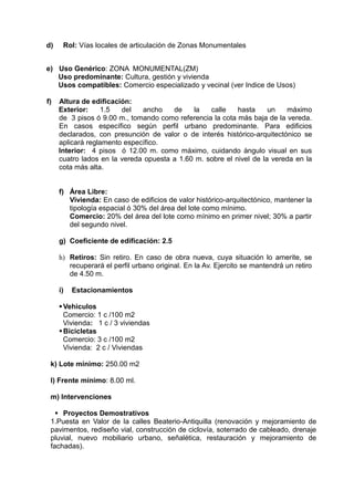 d) Rol: Vías locales de articulación de Zonas Monumentales
e) Uso Genérico: ZONA MONUMENTAL(ZM)
Uso predominante: Cultura, gestión y vivienda
Usos compatibles: Comercio especializado y vecinal (ver Indice de Usos)
f) Altura de edificación:
Exterior: 1.5 del ancho de la calle hasta un máximo
de 3 pisos ó 9.00 m., tomando como referencia la cota más baja de la vereda.
En casos específico según perfil urbano predominante. Para edificios
declarados, con presunción de valor o de interés histórico-arquitectónico se
aplicará reglamento específico.
Interior: 4 pisos ó 12.00 m. como máximo, cuidando ángulo visual en sus
cuatro lados en la vereda opuesta a 1.60 m. sobre el nivel de la vereda en la
cota más alta.
f) Área Libre:
Vivienda: En caso de edificios de valor histórico-arquitectónico, mantener la
tipología espacial ó 30% del área del lote como mínimo.
Comercio: 20% del área del lote como mínimo en primer nivel; 30% a partir
del segundo nivel.
g) Coeficiente de edificación: 2.5
h) Retiros: Sin retiro. En caso de obra nueva, cuya situación lo amerite, se
recuperará el perfil urbano original. En la Av. Ejercito se mantendrá un retiro
de 4.50 m.
i) Estacionamientos
Vehiculos
Comercio: 1 c /100 m2
Vivienda: 1 c / 3 viviendas
Bicicletas
Comercio: 3 c /100 m2
Vivienda: 2 c / Viviendas
k) Lote mínimo: 250.00 m2
l) Frente mínimo: 8.00 ml.
m) Intervenciones
 Proyectos Demostrativos
1.Puesta en Valor de la calles Beaterio-Antiquilla (renovación y mejoramiento de
pavimentos, rediseño vial, construcción de ciclovía, soterrado de cableado, drenaje
pluvial, nuevo mobiliario urbano, señalética, restauración y mejoramiento de
fachadas).
 