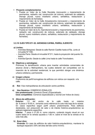  Proyecto complementarios
1. Puesta en Valor de la Calle Recoleta (renovación y mejoramiento de
pavimentos, rediseño vial, construcción de ciclovía, soterrado de cableado,
drenaje pluvial, nuevo mobiliario urbano, señalética, restauración y
mejoramiento de fachadas).
2. Puesta en Valor de la Calle Ampatacocha (renovación y mejoramiento de
pavimentos, rediseño vial, construcción de ciclovía, soterrado de cableado,
drenaje pluvial, nuevo mobiliario urbano, señalética, restauración y
mejoramiento de fachadas).
3. Puesta en Valor de la Av. Ejercito(renovación y mejoramiento de pavimentos,
rediseño vial, construcción de ciclovía, soterrado de cableado, drenaje
pluvial, nuevo mobiliario urbano, señalética, restauración y mejoramiento de
fachadas).
3.3.19 EJES TIPO ET- 02: AVENIDAS CAYMA, PARRA, EJERCITO
a) Límites:
- Avenidas Bolognesi: Desde la calle Ramón Castilla hasta el Pje. Junto al
inmueble N°1180.
- Avenida Parra: Desde el inmueble N°211, hasta la proyección del puente Sn.
Isidro.
- Avenida Ejercito: Desde la callle Lima hasta la calle Tronchadero.
b) Objetivos y estrategias:
Promover la densificación urbana para insertar actividades comerciales de
alcance Zonal y Metropolitano, las cuales deberán ser compatibles con la
inserción de la actividad residencial, la que permitirá otorgar una dinámica
urbana cotidiana y permanente.
c) Imagen urbana:
Predominio de perfil homogéneo de edificios con retiros con respecto a la
calle.
d) Rol: Vías metropolitanas de articulación centro periférie.
e) Uso Genérico: COMERCIO ZONAL(CZ)
Uso predominante: Comercio Zonal y Especializado.
Usos compatibles: Comercio especializado y vecinal (ver Indice de Usos)
f) Altura de edificación:
Exterior: 1.5 del ancho de la calle hasta un máximo
de 6 pisos ó 18.00 m., tomando como referencia la cota más baja de la vereda.
En casos específico según perfil urbano predominante. Para edificios
declarados, con presunción de valor o de interés histórico-arquitectónico se
aplicará reglamento específico.
Interior: 7 pisos ó 21.00 m. como máximo, cuidando ángulo visual en sus
cuatro lados en la vereda opuesta a 1.60 m. sobre el nivel de la vereda en la
cota más alta.
h) Área Libre:
Vivienda: En caso de edificios de valor histórico-arquitectónico, mantener la
tipología espacial ó 30% del área del lote como mínimo.
 