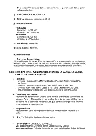 Comercio: 20% del área del lote como mínimo en primer nivel; 30% a partir
del segundo nivel.
i) Coeficiente de edificación: 5.0
j) Retiros: Mantener existentes o 4.5 ml.
j) Estacionamientos
Vehiculos
Comercio: 1 c /100 m2
Vivienda: 1 c / viviendas
Bicicletas
Comercio: 3 c /100 m2
Vivienda: 2 c / Viviendas
k) Lote mínimo: 350.00 m2
l) Frente mínimo: 12.00 ml.
m) Intervenciones
 Proyectos Demostrativos
1.Remodelación de la Av. Ejercito (renovación y mejoramiento de pavimentos,
rediseño vial, construcción de ciclovía, soterrado de cableado, drenaje pluvial,
nuevo mobiliario urbano, señalética, restauración y mejoramiento de fachadas).
3.3.20 EJES TIPO ET-03: AVENIDAS PROLONGACIÓN LA MARINA, LA MARINA,
JUAN DE LA TORRE, PROGRESO
a) Límites:
- Avenida Prolongaciòn La Marina: Desde el Pte. San Martìn, hasta el Pte.
de Fierro.
- Avenida La Marina: Desde el Pte. San Martìn hasta el Pte. Grau.
- Avenida Juan de La Torre: Desde el Pje. Velíz. , hasta el Pte. El Golfo.
- Pte. Progreso: Desde la calle Lino Urquieta, hasta la calle Pte. Arnao
b) Objetivos y estrategias:
Promover la densificación urbana para insertar actividades comerciales de
alcance Zonal y Metropolitano, las cuales deberán ser compatibles con la
inserción de la actividad residencial, la que permitirá otorgar una dinámica
urbana cotidiana y permanente.
c) Imagen urbana:
Predominio de perfil homogéneo de edificios con retiros con respecto a la
calle.
d) Rol: Vía Paisajista de circunvalación central.
e) Uso Genérico: COMERCIO ZONAL(CZ)
Uso predominante: Comercio Zonal, Especializado y Vecinal
Usos compatibles: Vivienda, Hotelería, servicios turìsticos (ver Indice de Usos)
 