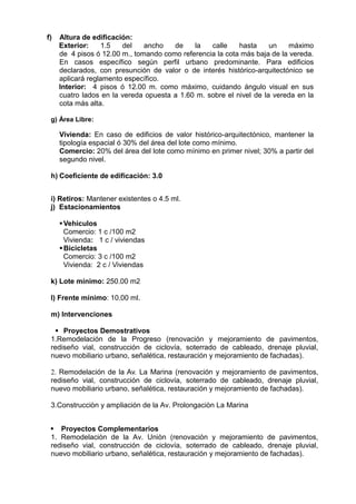 f) Altura de edificación:
Exterior: 1.5 del ancho de la calle hasta un máximo
de 4 pisos ó 12.00 m., tomando como referencia la cota más baja de la vereda.
En casos específico según perfil urbano predominante. Para edificios
declarados, con presunción de valor o de interés histórico-arquitectónico se
aplicará reglamento específico.
Interior: 4 pisos ó 12.00 m. como máximo, cuidando ángulo visual en sus
cuatro lados en la vereda opuesta a 1.60 m. sobre el nivel de la vereda en la
cota más alta.
g) Área Libre:
Vivienda: En caso de edificios de valor histórico-arquitectónico, mantener la
tipología espacial ó 30% del área del lote como mínimo.
Comercio: 20% del área del lote como mínimo en primer nivel; 30% a partir del
segundo nivel.
h) Coeficiente de edificación: 3.0
i) Retiros: Mantener existentes o 4.5 ml.
j) Estacionamientos
Vehiculos
Comercio: 1 c /100 m2
Vivienda: 1 c / viviendas
Bicicletas
Comercio: 3 c /100 m2
Vivienda: 2 c / Viviendas
k) Lote mínimo: 250.00 m2
l) Frente mínimo: 10.00 ml.
m) Intervenciones
 Proyectos Demostrativos
1.Remodelación de la Progreso (renovación y mejoramiento de pavimentos,
rediseño vial, construcción de ciclovía, soterrado de cableado, drenaje pluvial,
nuevo mobiliario urbano, señalética, restauración y mejoramiento de fachadas).
2. Remodelación de la Av. La Marina (renovación y mejoramiento de pavimentos,
rediseño vial, construcción de ciclovía, soterrado de cableado, drenaje pluvial,
nuevo mobiliario urbano, señalética, restauración y mejoramiento de fachadas).
3.Construcciòn y ampliación de la Av. Prolongaciòn La Marina
 Proyectos Complementarios
1. Remodelaciòn de la Av. Uniòn (renovación y mejoramiento de pavimentos,
rediseño vial, construcción de ciclovía, soterrado de cableado, drenaje pluvial,
nuevo mobiliario urbano, señalética, restauración y mejoramiento de fachadas).
 