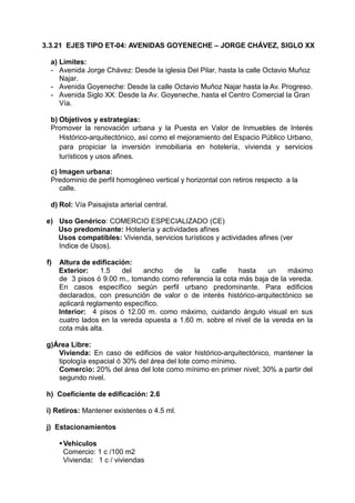 3.3.21 EJES TIPO ET-04: AVENIDAS GOYENECHE – JORGE CHÁVEZ, SIGLO XX
a) Límites:
- Avenida Jorge Chávez: Desde la iglesia Del Pilar, hasta la calle Octavio Muñoz
Najar.
- Avenida Goyeneche: Desde la calle Octavio Muñoz Najar hasta la Av. Progreso.
- Avenida Siglo XX: Desde la Av. Goyeneche, hasta el Centro Comercial la Gran
Vía.
b) Objetivos y estrategias:
Promover la renovación urbana y la Puesta en Valor de Inmuebles de Interés
Histórico-arquitectónico, así como el mejoramiento del Espacio Público Urbano,
para propiciar la inversión inmobiliaria en hotelería, vivienda y servicios
turísticos y usos afines.
c) Imagen urbana:
Predominio de perfil homogéneo vertical y horizontal con retiros respecto a la
calle.
d) Rol: Vía Paisajista arterial central.
e) Uso Genérico: COMERCIO ESPECIALIZADO (CE)
Uso predominante: Hotelería y actividades afines
Usos compatibles: Vivienda, servicios turísticos y actividades afines (ver
Indice de Usos).
f) Altura de edificación:
Exterior: 1.5 del ancho de la calle hasta un máximo
de 3 pisos ó 9.00 m., tomando como referencia la cota más baja de la vereda.
En casos específico según perfil urbano predominante. Para edificios
declarados, con presunción de valor o de interés histórico-arquitectónico se
aplicará reglamento específico.
Interior: 4 pisos ó 12.00 m. como máximo, cuidando ángulo visual en sus
cuatro lados en la vereda opuesta a 1.60 m. sobre el nivel de la vereda en la
cota más alta.
g)Área Libre:
Vivienda: En caso de edificios de valor histórico-arquitectónico, mantener la
tipología espacial ó 30% del área del lote como mínimo.
Comercio: 20% del área del lote como mínimo en primer nivel; 30% a partir del
segundo nivel.
h) Coeficiente de edificación: 2.6
i) Retiros: Mantener existentes o 4.5 ml.
j) Estacionamientos
Vehiculos
Comercio: 1 c /100 m2
Vivienda: 1 c / viviendas
 