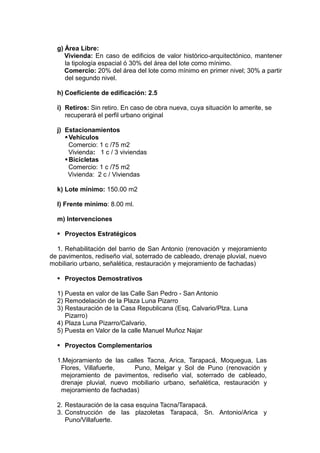 g) Área Libre:
Vivienda: En caso de edificios de valor histórico-arquitectónico, mantener
la tipología espacial ó 30% del área del lote como mínimo.
Comercio: 20% del área del lote como mínimo en primer nivel; 30% a partir
del segundo nivel.
h) Coeficiente de edificación: 2.5
i) Retiros: Sin retiro. En caso de obra nueva, cuya situación lo amerite, se
recuperará el perfil urbano original
j) Estacionamientos
Vehiculos
Comercio: 1 c /75 m2
Vivienda: 1 c / 3 viviendas
Bicicletas
Comercio: 1 c /75 m2
Vivienda: 2 c / Viviendas
k) Lote mínimo: 150.00 m2
l) Frente mínimo: 8.00 ml.
m) Intervenciones
 Proyectos Estratégicos
1. Rehabilitación del barrio de San Antonio (renovación y mejoramiento
de pavimentos, rediseño vial, soterrado de cableado, drenaje pluvial, nuevo
mobiliario urbano, señalética, restauración y mejoramiento de fachadas)
 Proyectos Demostrativos
1) Puesta en valor de las Calle San Pedro - San Antonio
2) Remodelación de la Plaza Luna Pizarro
3) Restauración de la Casa Republicana (Esq. Calvario/Plza. Luna
Pizarro)
4) Plaza Luna Pizarro/Calvario,
5) Puesta en Valor de la calle Manuel Muñoz Najar
 Proyectos Complementarios
1.Mejoramiento de las calles Tacna, Arica, Tarapacá, Moquegua, Las
Flores, Villafuerte, Puno, Melgar y Sol de Puno (renovación y
mejoramiento de pavimentos, rediseño vial, soterrado de cableado,
drenaje pluvial, nuevo mobiliario urbano, señalética, restauración y
mejoramiento de fachadas)
2. Restauración de la casa esquina Tacna/Tarapacá.
3. Construcción de las plazoletas Tarapacá, Sn. Antonio/Arica y
Puno/Villafuerte.
 