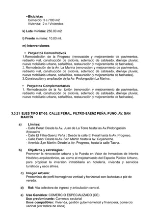 Bicicletas
Comercio: 3 c /100 m2
Vivienda: 2 c / Viviendas
k) Lote mínimo: 250.00 m2
l) Frente mínimo: 10.00 ml.
m) Intervenciones
 Proyectos Demostrativos
1.Remodelación de la Progreso (renovación y mejoramiento de pavimentos,
rediseño vial, construcción de ciclovía, soterrado de cableado, drenaje pluvial,
nuevo mobiliario urbano, señalética, restauración y mejoramiento de fachadas).
2. Remodelación de la Av. La Marina (renovación y mejoramiento de pavimentos,
rediseño vial, construcción de ciclovía, soterrado de cableado, drenaje pluvial,
nuevo mobiliario urbano, señalética, restauración y mejoramiento de fachadas).
3.Construcciòn y ampliación de la Av. Prolongaciòn La Marina.
 Proyectos Complementarios
1. Remodelaciòn de la Av. Uniòn (renovación y mejoramiento de pavimentos,
rediseño vial, construcción de ciclovía, soterrado de cableado, drenaje pluvial,
nuevo mobiliario urbano, señalética, restauración y mejoramiento de fachadas).
3.3.21 EJES TIPO ET-05: CALLE PERAL, FILTRO-SAENZ PEÑA, PUNO, AV. SAN
MARTÍN
a) Límites:
- Calle Peral: Desde la Av. Juan de La Torre hasta las Av.Prolongación
Ayacucho
- Calle El Filtro-Saenz Peña : Desde la calle El Peral hasta la Av. Progreso.
- Calle Puno: Desde la Av. San Martín hasta la Av. Goyeneche.
- Avenida San Martín: Desde la Av. Progreso, hasta la calle Tacna.
b) Objetivos y estrategias:
Promover la renovación urbana y la Puesta en Valor de Inmuebles de Interés
Histórico-arquitectónico, así como el mejoramiento del Espacio Público Urbano,
para propiciar la inversión inmobiliaria en hotelería, vivienda y servicios
turísticos y usos afines.
c) Imagen urbana:
Predominio de perfil homogéneo vertical y horizontal con fachadas a pie de
vereda.
d) Rol: Vía colectora de ingreso y articulación central.
e) Uso Genérico: COMERCIO ESPECIALIZADO (CE)
Uso predominante: Comercio sectorial
Usos compatibles: Vivienda, gestión gubernamental y financiera, comercio
vecinal (ver Indice de Usos).
 