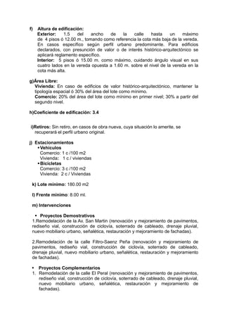 f) Altura de edificación:
Exterior: 1.5 del ancho de la calle hasta un máximo
de 4 pisos ó 12.00 m., tomando como referencia la cota más baja de la vereda.
En casos específico según perfil urbano predominante. Para edificios
declarados, con presunción de valor o de interés histórico-arquitectónico se
aplicará reglamento específico.
Interior: 5 pisos ó 15.00 m. como máximo, cuidando ángulo visual en sus
cuatro lados en la vereda opuesta a 1.60 m. sobre el nivel de la vereda en la
cota más alta.
g)Área Libre:
Vivienda: En caso de edificios de valor histórico-arquitectónico, mantener la
tipología espacial ó 30% del área del lote como mínimo.
Comercio: 20% del área del lote como mínimo en primer nivel; 30% a partir del
segundo nivel.
h)Coeficiente de edificación: 3.4
i)Retiros: Sin retiro, en casos de obra nueva, cuya situación lo amerite, se
recuperará el perfil urbano original.
j) Estacionamientos
Vehiculos
Comercio: 1 c /100 m2
Vivienda: 1 c / viviendas
Bicicletas
Comercio: 3 c /100 m2
Vivienda: 2 c / Viviendas
k) Lote mínimo: 180.00 m2
l) Frente mínimo: 8.00 ml.
m) Intervenciones
 Proyectos Demostrativos
1.Remodelación de la Av. San Martin (renovación y mejoramiento de pavimentos,
rediseño vial, construcción de ciclovía, soterrado de cableado, drenaje pluvial,
nuevo mobiliario urbano, señalética, restauración y mejoramiento de fachadas).
2.Remodelación de la calle Filtro-Saenz Peña (renovación y mejoramiento de
pavimentos, rediseño vial, construcción de ciclovía, soterrado de cableado,
drenaje pluvial, nuevo mobiliario urbano, señalética, restauración y mejoramiento
de fachadas).
 Proyectos Complementarios
1. Remodelaciòn de la calle El Peral (renovación y mejoramiento de pavimentos,
rediseño vial, construcción de ciclovía, soterrado de cableado, drenaje pluvial,
nuevo mobiliario urbano, señalética, restauración y mejoramiento de
fachadas).
 