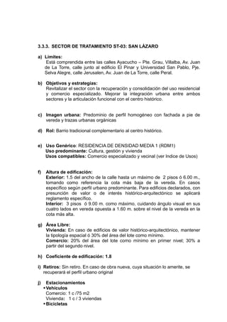 3.3.3. SECTOR DE TRATAMIENTO ST-03: SAN LÁZARO
a) Límites:
Está comprendida entre las calles Ayacucho – Pte. Grau, Villalba, Av. Juan
de La Torre, calle junto al edificio El Pinar y Universidad San Pablo, Pje.
Selva Alegre, calle Jerusalen, Av. Juan de La Torre, calle Peral.
b) Objetivos y estrategías:
Revitalizar el sector con la recuperación y consolidación del uso residencial
y comercio especializado. Mejorar la integración urbana entre ambos
sectores y la articulación funcional con el centro histórico.
c) Imagen urbana: Predominio de perfil homogéneo con fachada a pie de
vereda y trazas urbanas orgánicas
d) Rol: Barrio tradicional complementario al centro histórico.
e) Uso Genérico: RESIDENCIA DE DENSIDAD MEDIA 1 (RDM1)
Uso predominante: Cultura, gestión y vivienda
Usos compatibles: Comercio especializado y vecinal (ver Indice de Usos)
f) Altura de edificación:
Exterior: 1.5 del ancho de la calle hasta un máximo de 2 pisos ó 6.00 m.,
tomando como referencia la cota más baja de la vereda. En casos
específico según perfil urbano predominante. Para edificios declarados, con
presunción de valor o de interés histórico-arquitectónico se aplicará
reglamento específico.
Interior: 3 pisos ó 9.00 m. como máximo, cuidando ángulo visual en sus
cuatro lados en vereda opuesta a 1.60 m. sobre el nivel de la vereda en la
cota más alta.
g) Área Libre:
Vivienda: En caso de edificios de valor histórico-arquitectónico, mantener
la tipología espacial ó 30% del área del lote como mínimo.
Comercio: 20% del área del lote como mínimo en primer nivel; 30% a
partir del segundo nivel.
h) Coeficiente de edificación: 1.8
i) Retiros: Sin retiro. En caso de obra nueva, cuya situación lo amerite, se
recuperará el perfil urbano original
j) Estacionamientos
Vehiculos
Comercio: 1 c /75 m2
Vivienda: 1 c / 3 viviendas
Bicicletas
 
