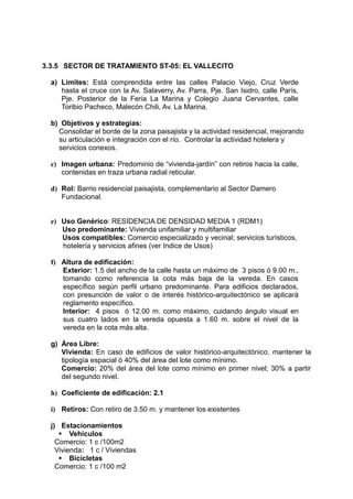 3.3.5 SECTOR DE TRATAMIENTO ST-05: EL VALLECITO
a) Límites: Está comprendida entre las calles Palacio Viejo, Cruz Verde
hasta el cruce con la Av. Salaverry, Av. Parra, Pje. San Isidro, calle París,
Pje. Posterior de la Feria La Marina y Colegio Juana Cervantes, calle
Toribio Pacheco, Malecón Chili, Av. La Marina.
b) Objetivos y estrategias:
Consolidar el borde de la zona paisajista y la actividad residencial, mejorando
su articulación e integración con el río. Controlar la actividad hotelera y
servicios conexos.
c) Imagen urbana: Predominio de “vivienda-jardín” con retiros hacia la calle,
contenidas en traza urbana radial reticular.
d) Rol: Barrio residencial paisajista, complementario al Sector Damero
Fundacional.
e) Uso Genérico: RESIDENCIA DE DENSIDAD MEDIA 1 (RDM1)
Uso predominante: Vivienda unifamiliar y multifamiliar
Usos compatibles: Comercio especializado y vecinal; servicios turísticos,
hotelería y servicios afines (ver Indice de Usos)
f) Altura de edificación:
Exterior: 1.5 del ancho de la calle hasta un máximo de 3 pisos ó 9.00 m.,
tomando como referencia la cota más baja de la vereda. En casos
específico según perfil urbano predominante. Para edificios declarados,
con presunción de valor o de interés histórico-arquitectónico se aplicará
reglamento específico.
Interior: 4 pisos ó 12.00 m. como máximo, cuidando ángulo visual en
sus cuatro lados en la vereda opuesta a 1.60 m. sobre el nivel de la
vereda en la cota más alta.
g) Área Libre:
Vivienda: En caso de edificios de valor histórico-arquitectónico, mantener la
tipología espacial ó 40% del área del lote como mínimo.
Comercio: 20% del área del lote como mínimo en primer nivel; 30% a partir
del segundo nivel.
h) Coeficiente de edificación: 2.1
i) Retiros: Con retiro de 3.50 m. y mantener los existentes
j) Estacionamientos
 Vehiculos
Comercio: 1 c /100m2
Vivienda: 1 c / Viviendas
 Bicicletas
Comercio: 1 c /100 m2
 