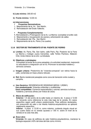Vivienda: 2 c / Viviendas
k) Lote mínimo: 300.00 m2
k) Frente mínimo: 12.00 ml.
m) Intervenciones
 Proyectos Demostrativos
1. Mejoramiento de la Av. San Martín.
2. Remodelación del Óvalo Vallecito.
 Proyectos Complementarios
1. Remodelación y Prolongación de la Av. La Marina: (completar el anillo víal)
2. Mejoramiento y recuperación de aceras y arborización de calles
3. Remodelación del Pte. San Martín
4. Mejoramiento de la Av. Parra (1ra cuadra)
3.3.6 SECTOR DE TRATAMIENTO ST-06: PUENTE DE FIERRO
a) Límites: Av. Parra, Pje. San Isidro, calle París, Pje. Posterior de la Feria
La Marina y Colegio Juana Cervantes, calle Toribio Pacheco, Malecón
Chili, límite inferior de la Urb. La Arboleda
b) Objetivos y estrategias:
Consolidar el borde de la zona paisajista y la actividad residencial, mejorando
su articulación e integración con el río. Promover la actividad hotelera y
servicios conexos.
c) Imagen urbana: Predominio de “vivienda-compacta” con retiros hacia la
calle, contenidas en traza urbana reticular.
d) Rol: Barrio residencial paisajista como zona de transición entre ciudad y
campiña.
e) Uso Genérico: RESIDENCIA DE DENSIDAD MEDIA 1 (RDM1)
Uso predominante: Vivienda unifamiliar y multifamiliar
Usos compatibles: Comercio especializado y vecinal; servicios turísticos,
hotelería y servicios afines.(ver Indice de Usos)
f) Altura de edificación:
Exterior: 1.5 del ancho de la calle hasta un máximo de 4 pisos ó 12.00
m., tomando como referencia la cota más baja de la vereda. En casos
específico según perfil urbano predominante. Para edificios declarados,
con presunción de valor o de interés histórico-arquitectónico se aplicará
reglamento específico.
Interior: 4 pisos ó 12.00 m. como máximo, cuidando ángulo visual en
sus cuatro lados en la vereda opuesta a 1.60 m. sobre el nivel de la
vereda en la cota más alta.
g) Área Libre:
Vivienda: En caso de edificios de valor histórico-arquitectónico, mantener la
tipología espacial ó 40% del área del lote como mínimo.
 