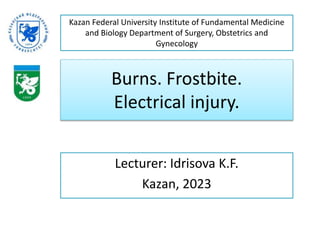 Burns. Frostbite.
Electrical injury.
Lecturer: Idrisova K.F.
Kazan, 2023
Kazan Federal University Institute of Fundamental Medicine
and Biology Department of Surgery, Obstetrics and
Gynecology
 