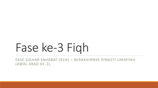 Fase ke-3 Fiqh
FASE SIGHAR SAHABAT (41H) – BERAKHIRNYA DINASTI UMAYYAH
(AWAL ABAD KE-2)
 