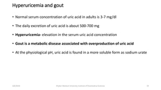 Hyperuricemia and gout
• Normal serum concentration of uric acid in adults is 3-7 mg/dl
• The daily excretion of uric acid is about 500-700 mg
• Hyperuricemia- elevation in the serum uric acid concentration
• Gout is a metabolic disease associated with overproduction of uric acid
• At the physiological pH, uric acid is found in a more soluble form as sodium urate
19
3/6/2024 Khyber Medical University Institute of Paramedical Sciences
 