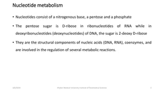 Nucleotide metabolism
• Nucleotides consist of a nitrogenous base, a pentose and a phosphate
• The pentose sugar is D-ribose in ribonucleotides of RNA while in
deoxyribonucleotides (deoxynucleotides) of DNA, the sugar is 2-deoxy D-ribose
• They are the structural components of nucleic acids (DNA, RNA), coenzymes, and
are involved in the regulation of several metabolic reactions.
2
3/6/2024 Khyber Medical University Institute of Paramedical Sciences
 
