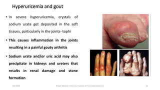 Hyperuricemia and gout
• In severe hyperuricemia, crystals of
sodium urate get deposited in the soft
tissues, particularly in the joints- tophi
• This causes inflammation in the joints
resulting in a painful gouty arthritis
• Sodium urate and/or uric acid may also
precipitate in kidneys and ureters that
results in renal damage and stone
formation
20
3/6/2024 Khyber Medical University Institute of Paramedical Sciences
 