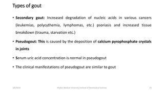 Types of gout
• Secondary gout: Increased degradation of nucleic acids in various cancers
(leukemias, polycythemia, lymphomas, etc.) psoriasis and increased tissue
breakdown (trauma, starvation etc.)
• Pseudogout: This is caused by the deposition of calcium pyrophosphate crystals
in joints
• Serum uric acid concentration is normal in pseudogout
• The clinical manifestations of pseudogout are similar to gout
23
3/6/2024 Khyber Medical University Institute of Paramedical Sciences
 