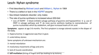 Lesch- Nyhan syndrome
• First described by Michael Lesch and William L. Nyhan in 1964
• There is a defect or lack in the HGPRT enzyme
• Sex-linked metabolic disorder: only males
• The rate of purine synthesis is increased about 200-fold
• Loss of HGPRT → block (inhibit) salvage pathway of guanine and hypoxanthine → ↓ use of
PRPP in salvage pathway and ↑ de novo purine synthesis leading to overproduction of
purine nucleotides which by catabolism, will give increased levels of uric acid
Symptoms: appear at age 3-6 months. The first symptom is orange colored crystals in the diaper of
the baby.
1- Hyperuricemia: in aggressive way than in gout.
2- urate kidney stones:
Some symptoms of unknown mechanism are:
3- mental retardation
4- involuntary movements of legs and arms
5- lack of muscle coordination
6- self mutilation (biting of fingers and lips leading to lip lesions). 24
3/6/2024 Khyber Medical University Institute of Paramedical Sciences
 