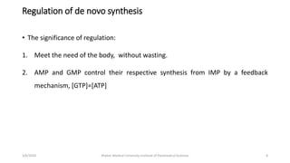 Regulation of de novo synthesis
• The significance of regulation:
1. Meet the need of the body, without wasting.
2. AMP and GMP control their respective synthesis from IMP by a feedback
mechanism, [GTP]=[ATP]
8
3/6/2024 Khyber Medical University Institute of Paramedical Sciences
 