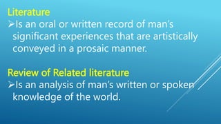 Literature
Is an oral or written record of man’s
significant experiences that are artistically
conveyed in a prosaic manner.
Review of Related literature
Is an analysis of man’s written or spoken
knowledge of the world.
 
