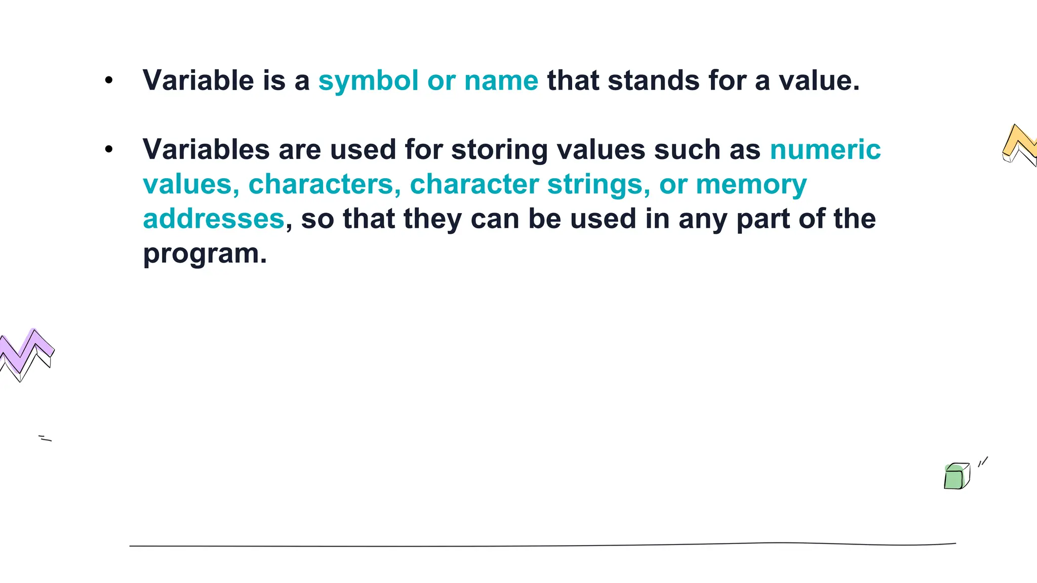 • Variable is a symbol or name that stands for a value.
• Variables are used for storing values such as numeric
values, characters, character strings, or memory
addresses, so that they can be used in any part of the
program.
 