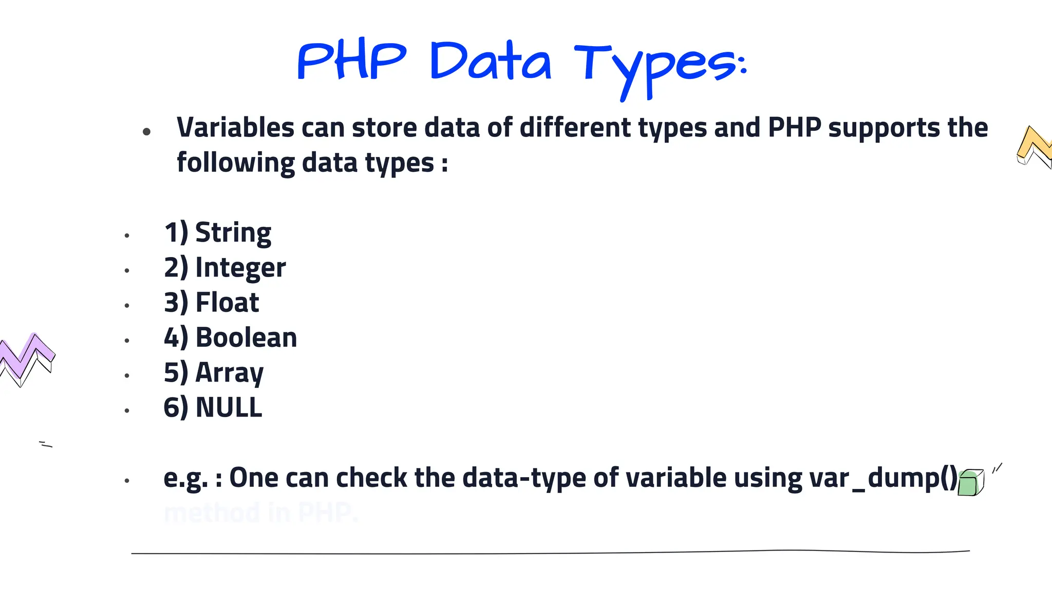 ● Variables can store data of different types and PHP supports the
following data types :
• 1) String
• 2) Integer
• 3) Float
• 4) Boolean
• 5) Array
• 6) NULL
• e.g. : One can check the data-type of variable using var_dump()
method in PHP.
PHP Data Types:
 