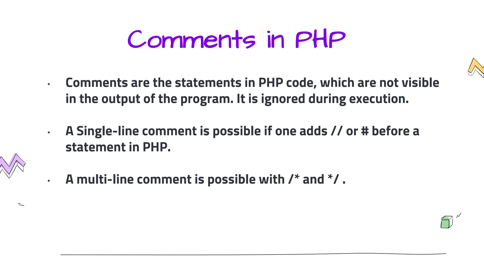 Comments in PHP
• Comments are the statements in PHP code, which are not visible
in the output of the program. It is ignored during execution.
• A Single-line comment is possible if one adds // or # before a
statement in PHP.
• A multi-line comment is possible with /* and */ .
 