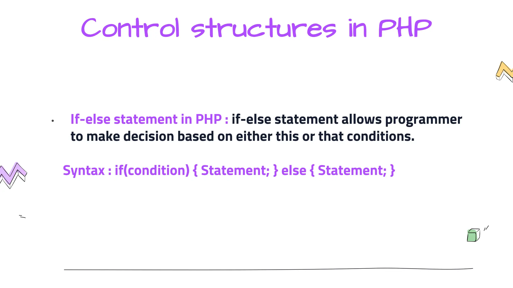 Control structures in PHP
• If-else statement in PHP : if-else statement allows programmer
to make decision based on either this or that conditions.
Syntax : if(condition) { Statement; } else { Statement; }
 