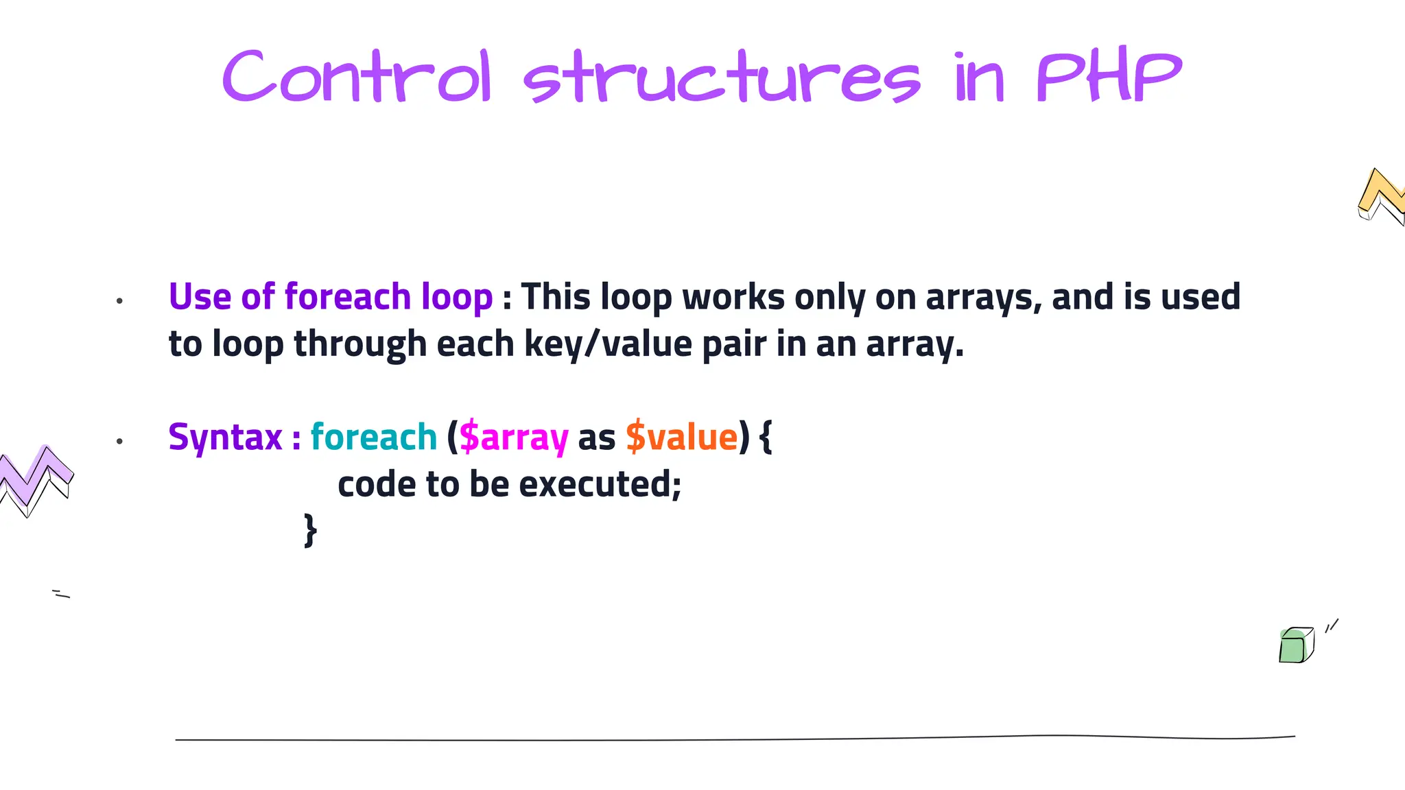 Control structures in PHP
• Use of foreach loop : This loop works only on arrays, and is used
to loop through each key/value pair in an array.
• Syntax : foreach ($array as $value) {
code to be executed;
}
 