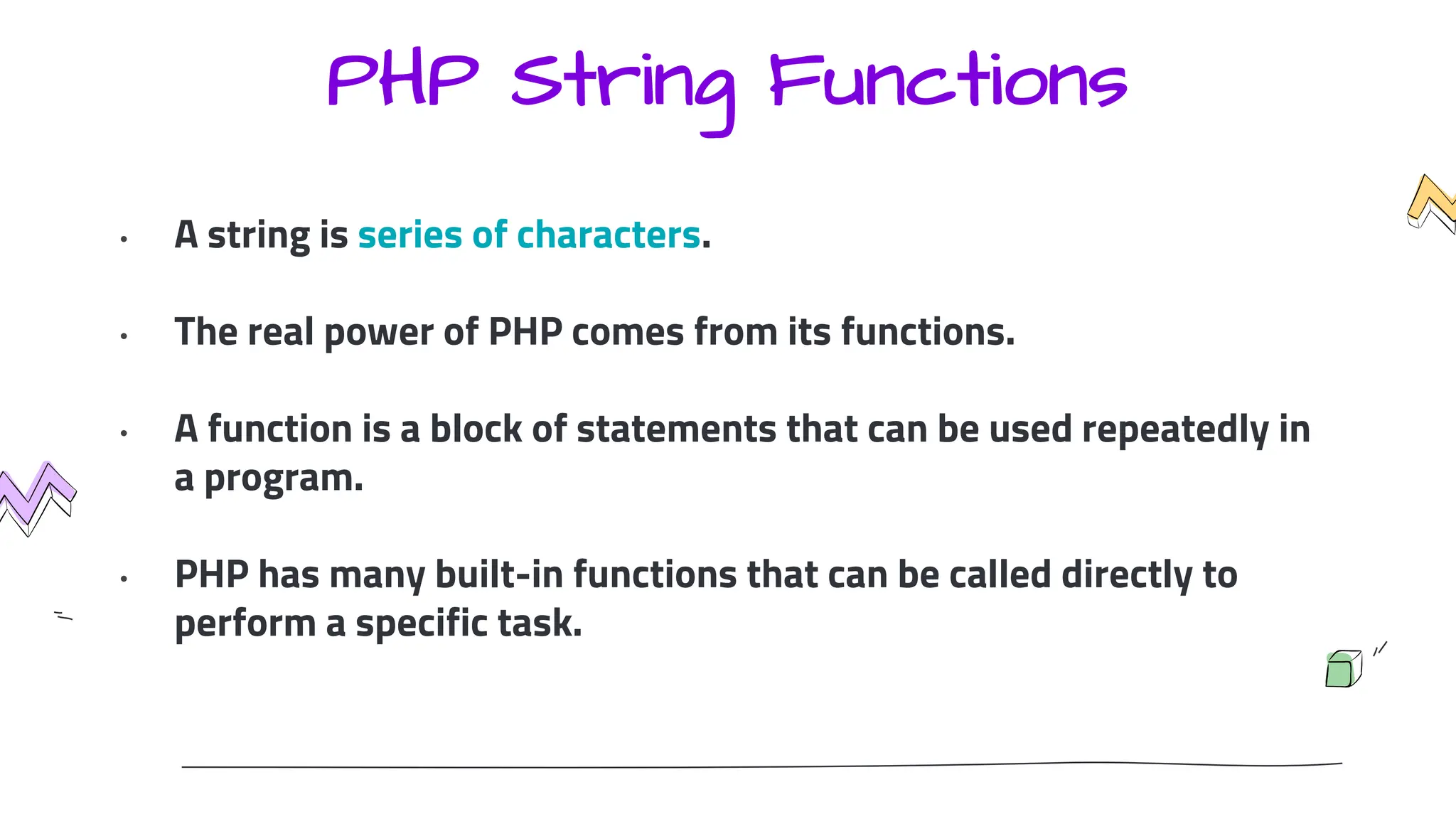 PHP String Functions
• A string is series of characters.
• The real power of PHP comes from its functions.
• A function is a block of statements that can be used repeatedly in
a program.
• PHP has many built-in functions that can be called directly to
perform a specific task.
 