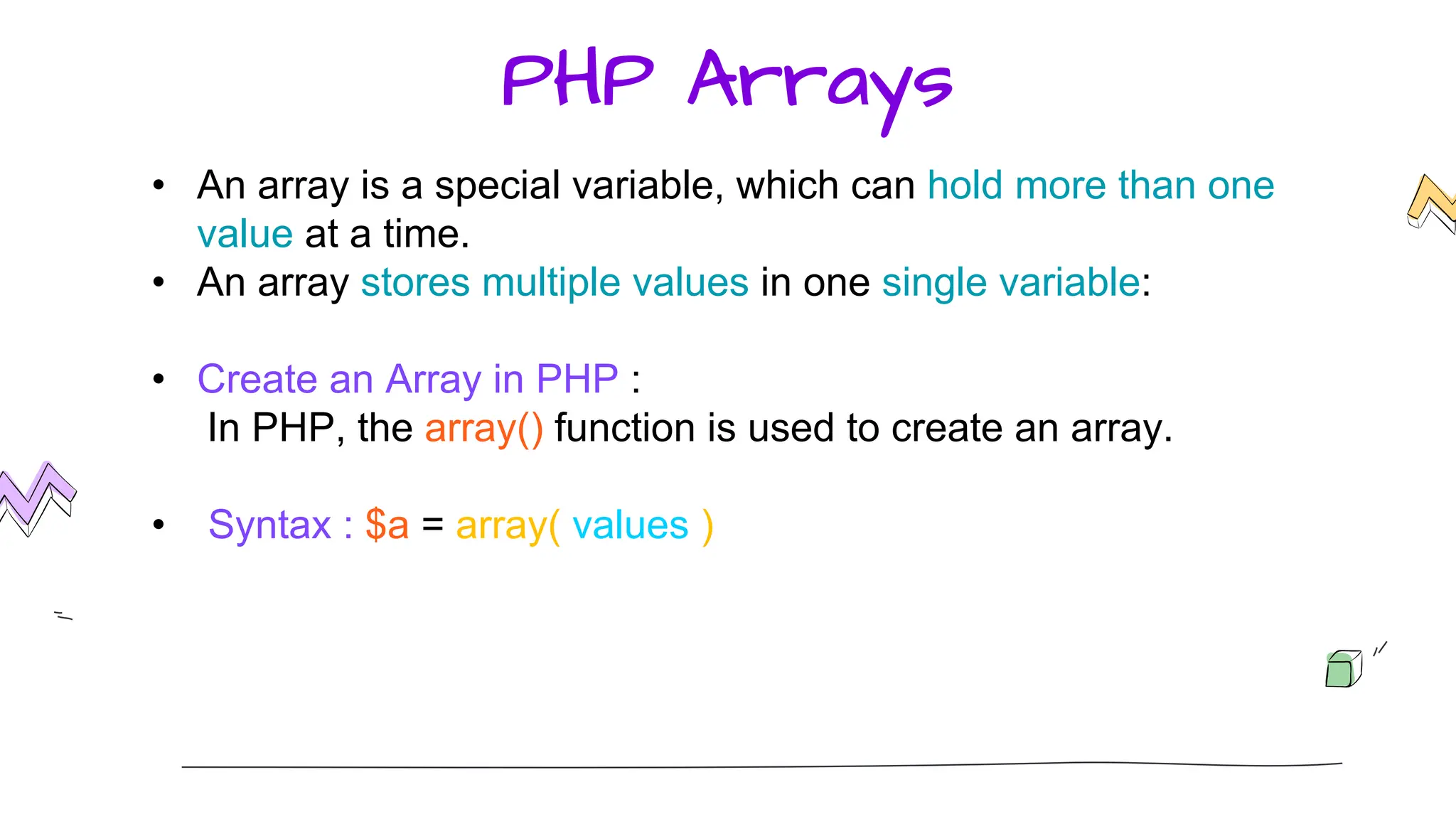 PHP Arrays
• An array is a special variable, which can hold more than one
value at a time.
• An array stores multiple values in one single variable:
• Create an Array in PHP :
In PHP, the array() function is used to create an array.
• Syntax : $a = array( values )
 
