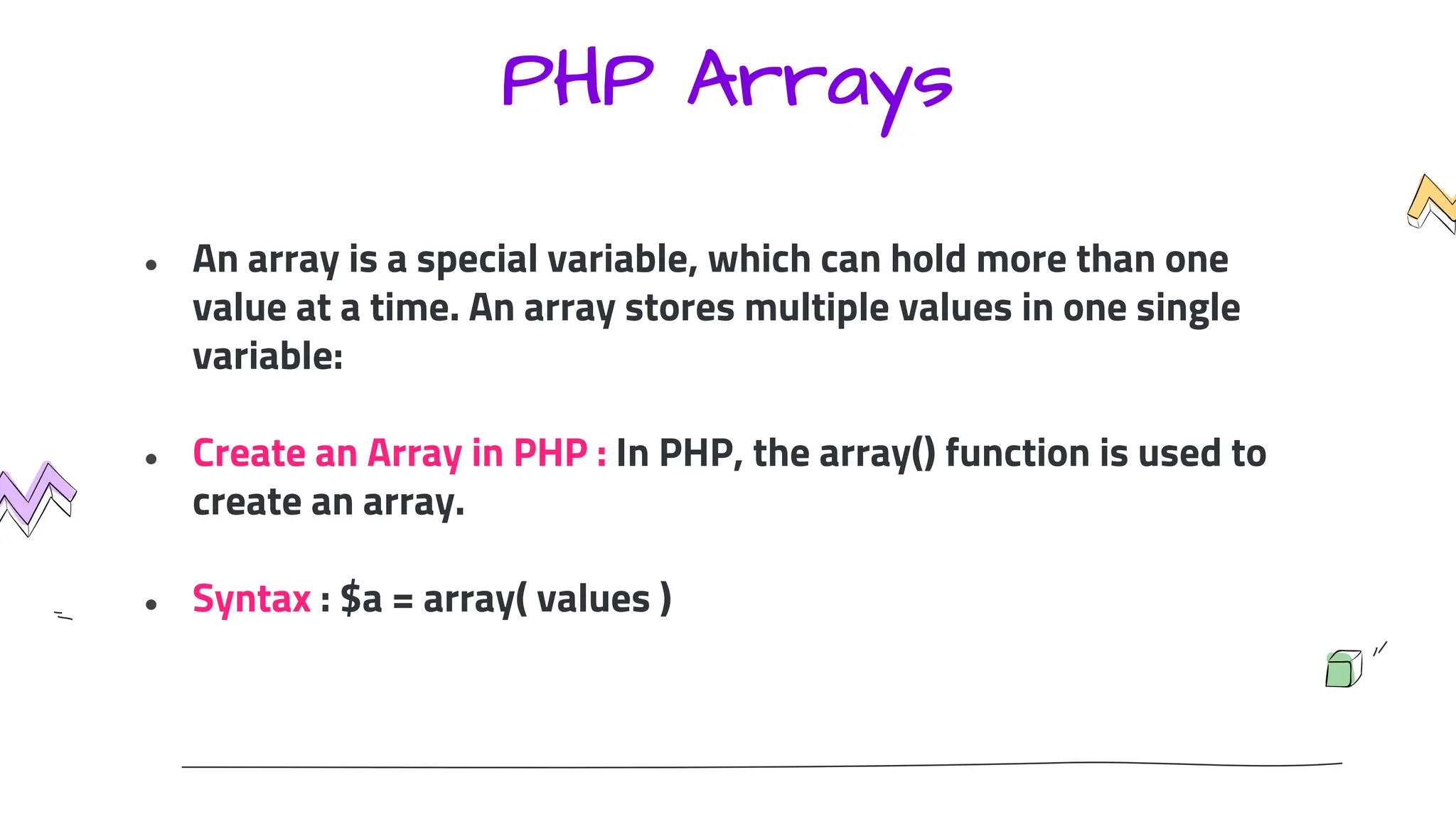 PHP Arrays
● An array is a special variable, which can hold more than one
value at a time. An array stores multiple values in one single
variable:
● Create an Array in PHP : In PHP, the array() function is used to
create an array.
● Syntax : $a = array( values )
 