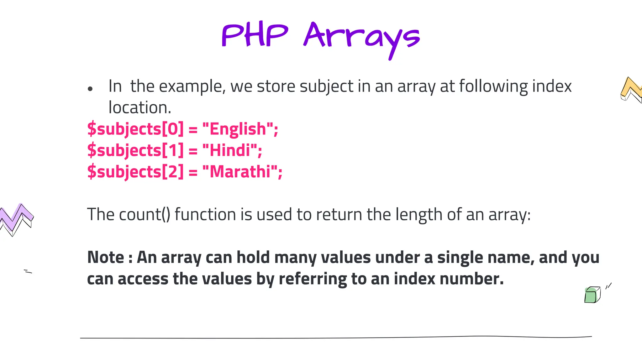 PHP Arrays
● In the example, we store subject in an array at following index
location.
$subjects[0] = "English";
$subjects[1] = "Hindi";
$subjects[2] = "Marathi";
The count() function is used to return the length of an array:
Note : An array can hold many values under a single name, and you
can access the values by referring to an index number.
 