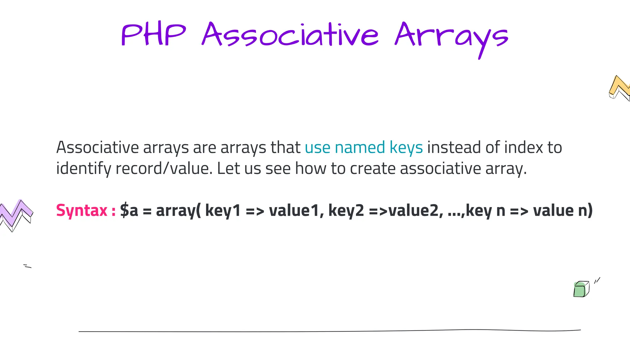 PHP Associative Arrays
Associative arrays are arrays that use named keys instead of index to
identify record/value. Let us see how to create associative array.
Syntax : $a = array( key1 => value1, key2 =>value2, ...,key n => value n)
 