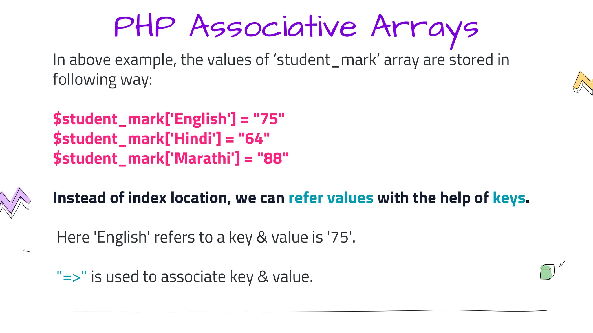PHP Associative Arrays
In above example, the values of ‘student_mark’ array are stored in
following way:
$student_mark['English'] = "75"
$student_mark['Hindi'] = "64"
$student_mark['Marathi'] = "88"
Instead of index location, we can refer values with the help of keys.
Here 'English' refers to a key & value is '75'.
"=>" is used to associate key & value.
 