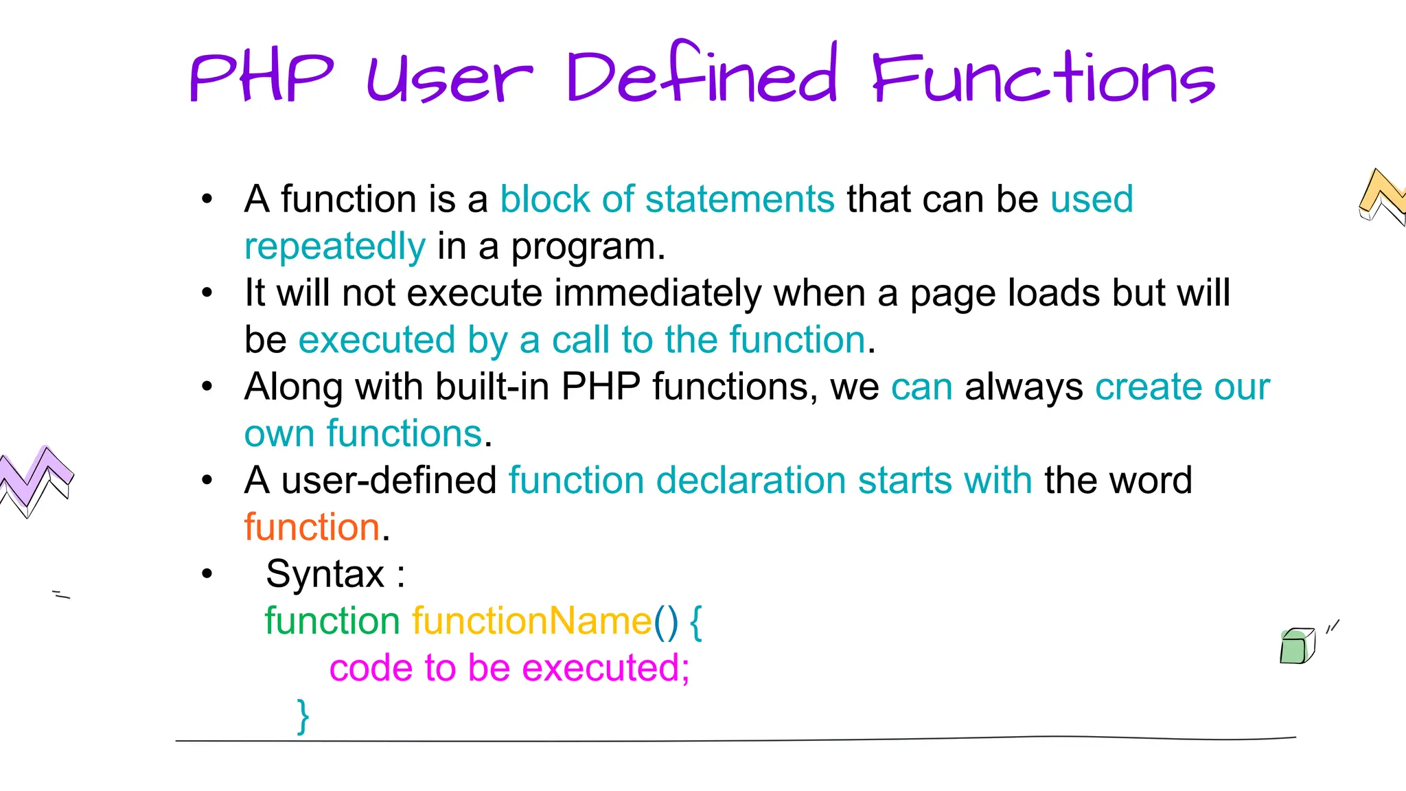 PHP User Defined Functions
• A function is a block of statements that can be used
repeatedly in a program.
• It will not execute immediately when a page loads but will
be executed by a call to the function.
• Along with built-in PHP functions, we can always create our
own functions.
• A user-defined function declaration starts with the word
function.
• Syntax :
function functionName() {
code to be executed;
}
 