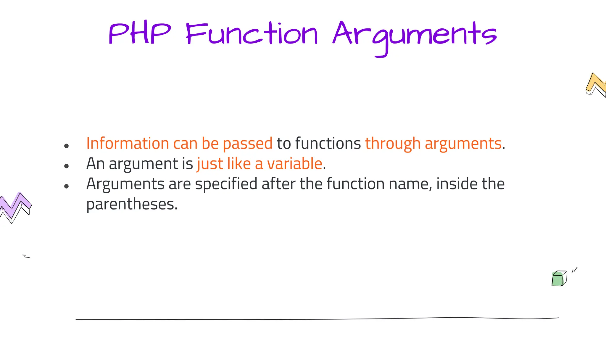 PHP Function Arguments
● Information can be passed to functions through arguments.
● An argument is just like a variable.
● Arguments are specified after the function name, inside the
parentheses.
 