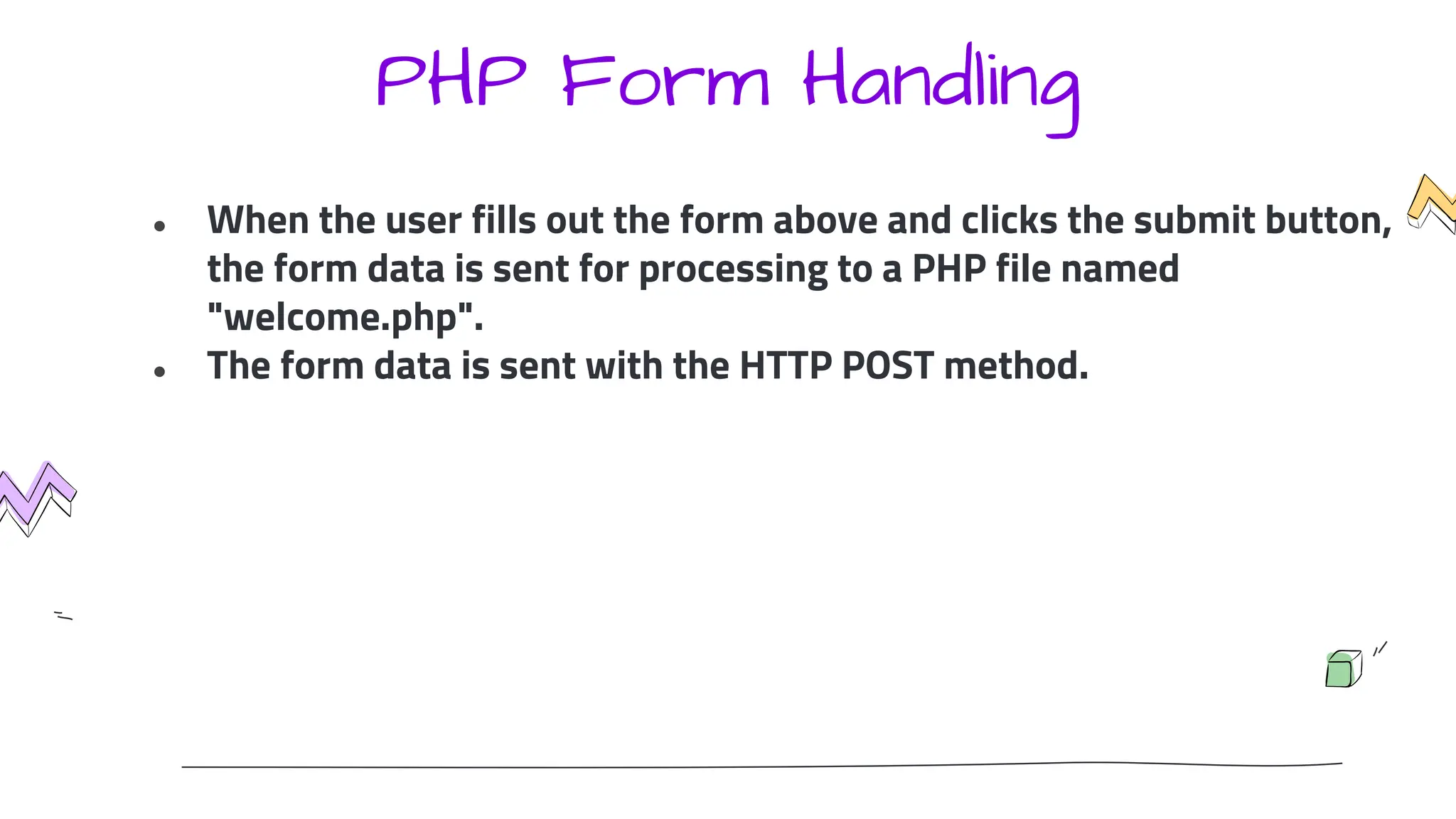 PHP Form Handling
● When the user fills out the form above and clicks the submit button,
the form data is sent for processing to a PHP file named
"welcome.php".
● The form data is sent with the HTTP POST method.
 