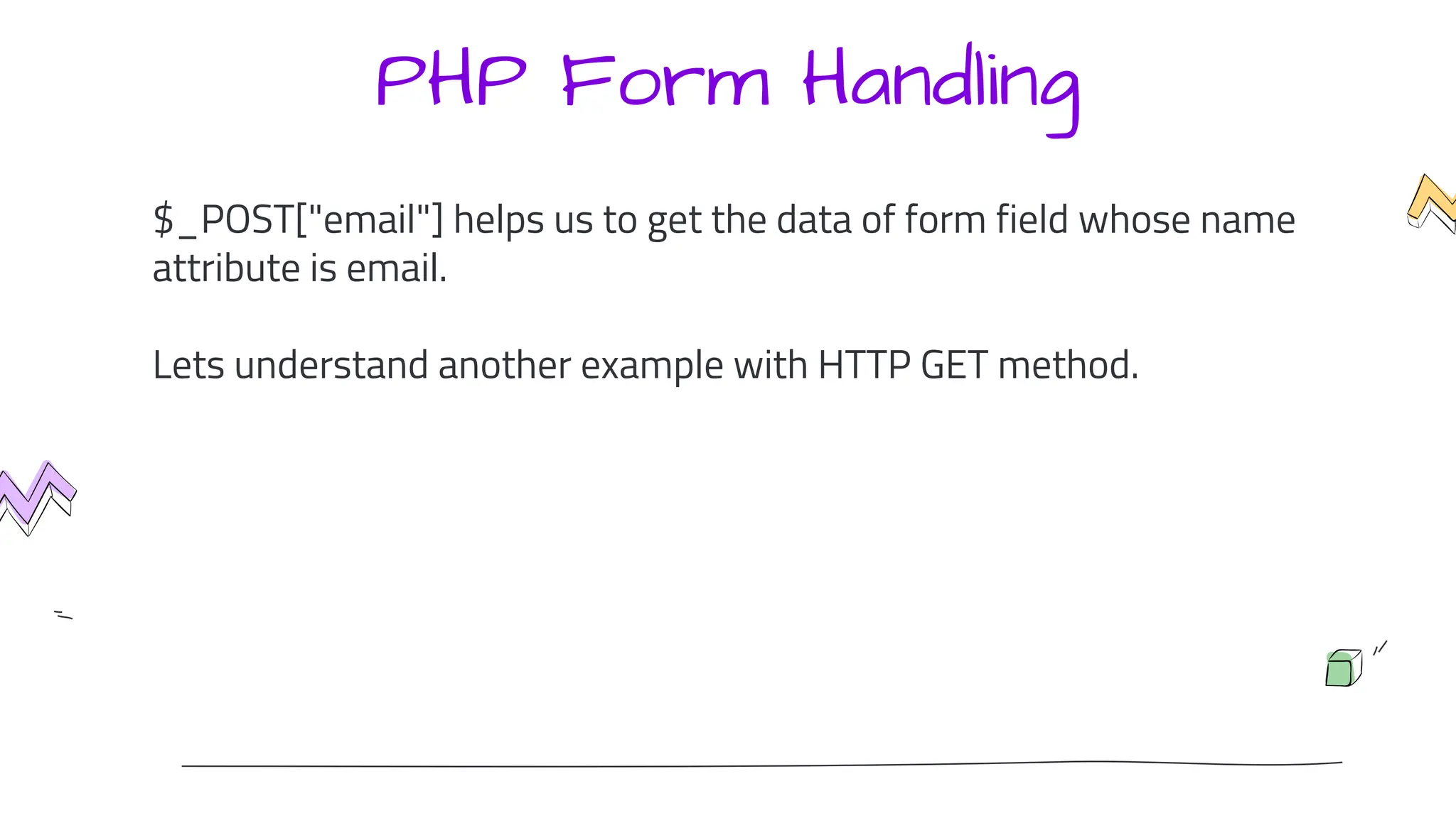 PHP Form Handling
$_POST["email"] helps us to get the data of form field whose name
attribute is email.
Lets understand another example with HTTP GET method.
 