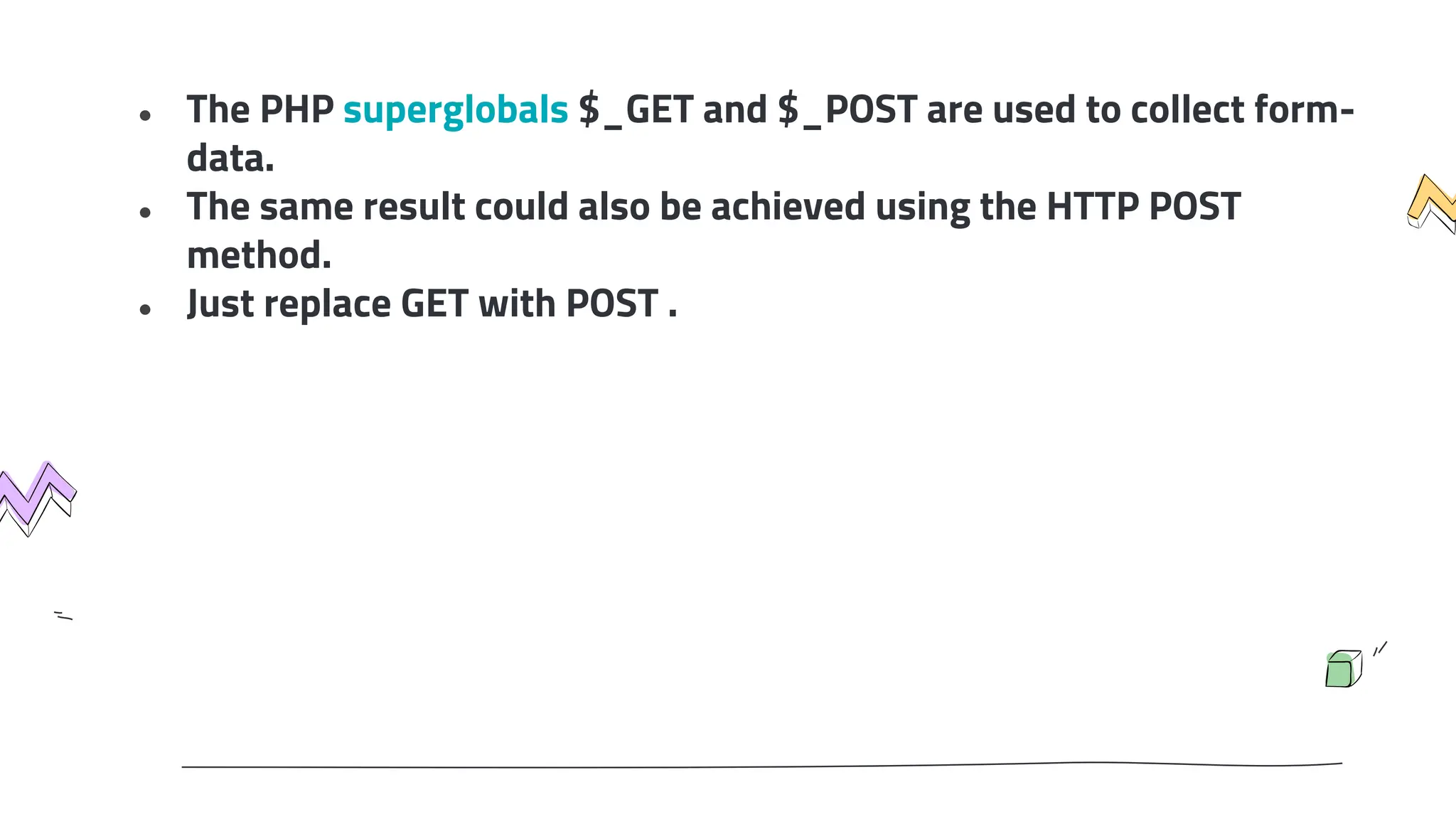 ● The PHP superglobals $_GET and $_POST are used to collect form-
data.
● The same result could also be achieved using the HTTP POST
method.
● Just replace GET with POST .
 