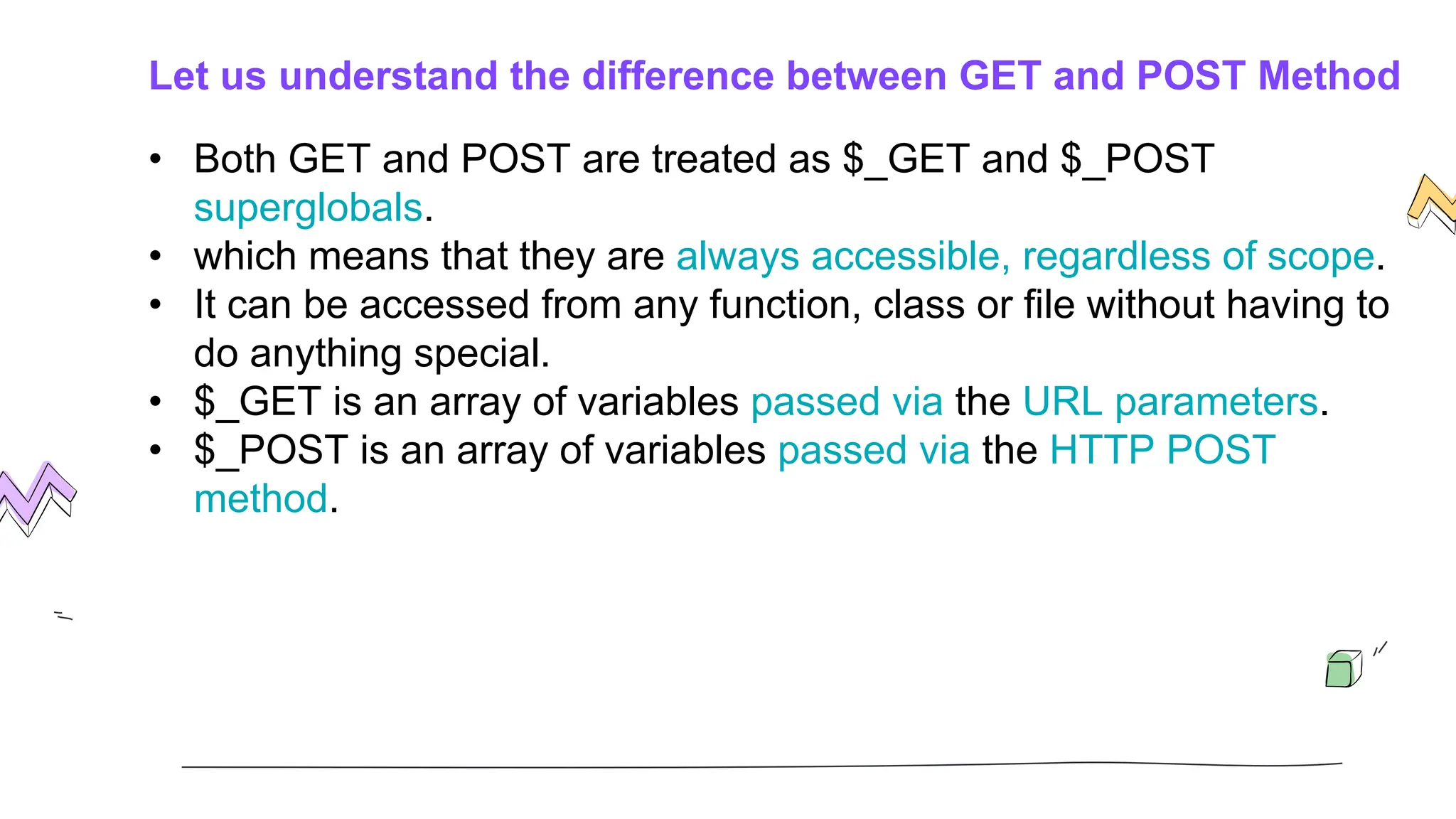 Let us understand the difference between GET and POST Method
• Both GET and POST are treated as $_GET and $_POST
superglobals.
• which means that they are always accessible, regardless of scope.
• It can be accessed from any function, class or file without having to
do anything special.
• $_GET is an array of variables passed via the URL parameters.
• $_POST is an array of variables passed via the HTTP POST
method.
 