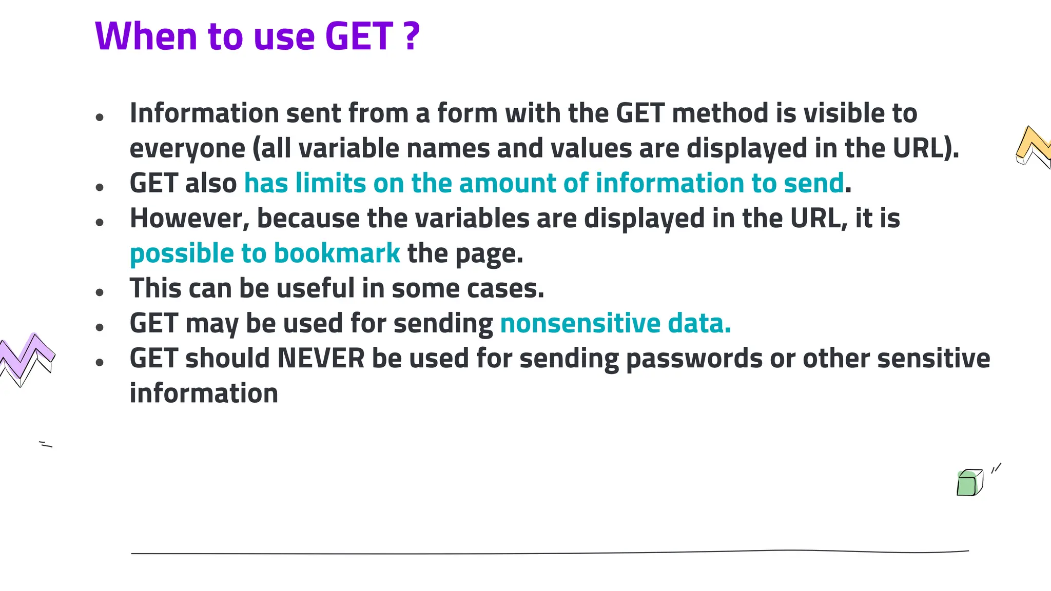 When to use GET ?
● Information sent from a form with the GET method is visible to
everyone (all variable names and values are displayed in the URL).
● GET also has limits on the amount of information to send.
● However, because the variables are displayed in the URL, it is
possible to bookmark the page.
● This can be useful in some cases.
● GET may be used for sending nonsensitive data.
● GET should NEVER be used for sending passwords or other sensitive
information
 