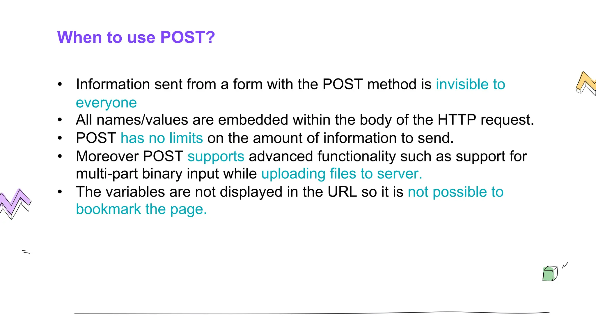 When to use POST?
• Information sent from a form with the POST method is invisible to
everyone
• All names/values are embedded within the body of the HTTP request.
• POST has no limits on the amount of information to send.
• Moreover POST supports advanced functionality such as support for
multi-part binary input while uploading files to server.
• The variables are not displayed in the URL so it is not possible to
bookmark the page.
 