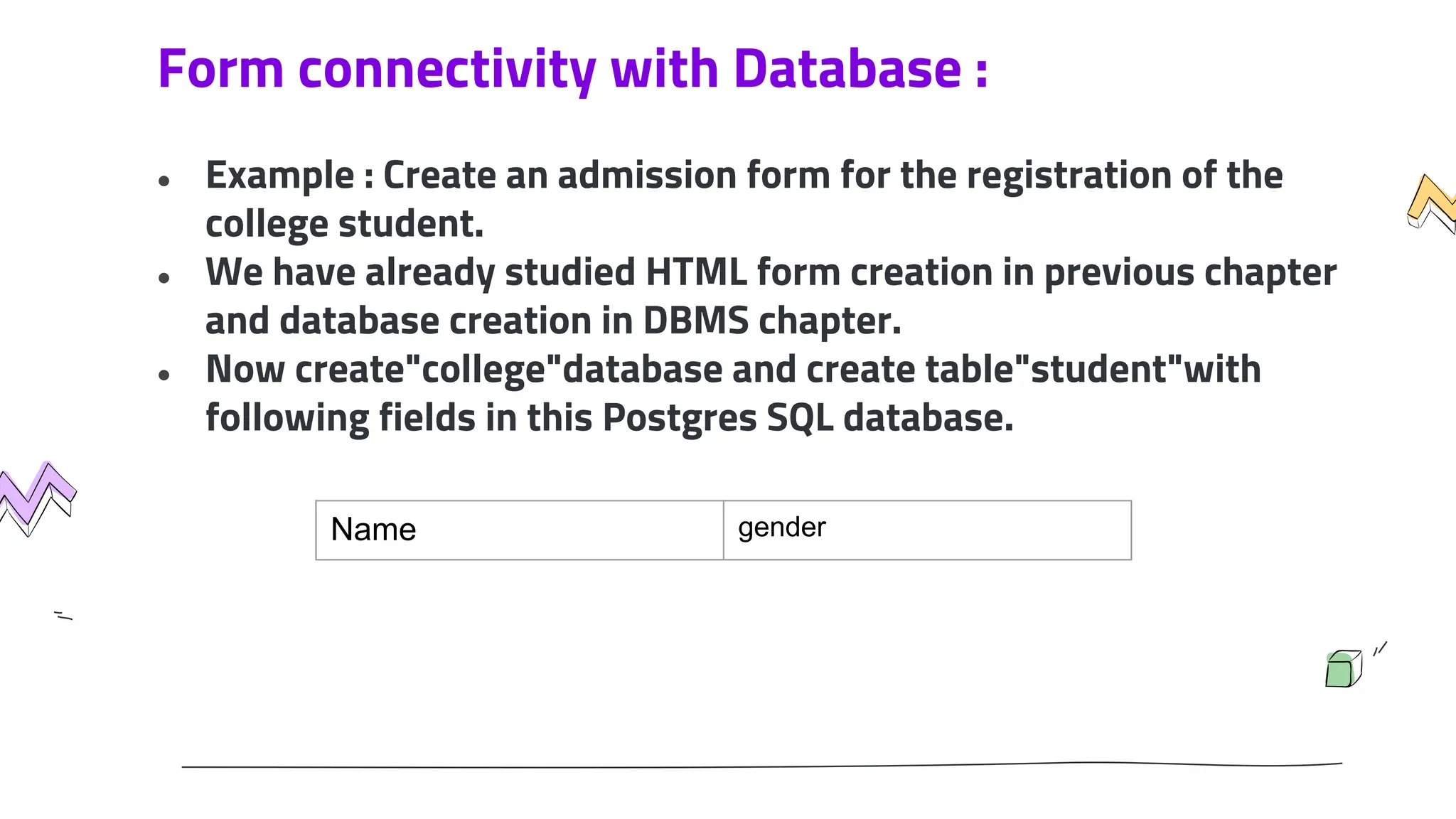 Form connectivity with Database :
● Example : Create an admission form for the registration of the
college student.
● We have already studied HTML form creation in previous chapter
and database creation in DBMS chapter.
● Now create"college"database and create table"student"with
following fields in this Postgres SQL database.
Name gender
 