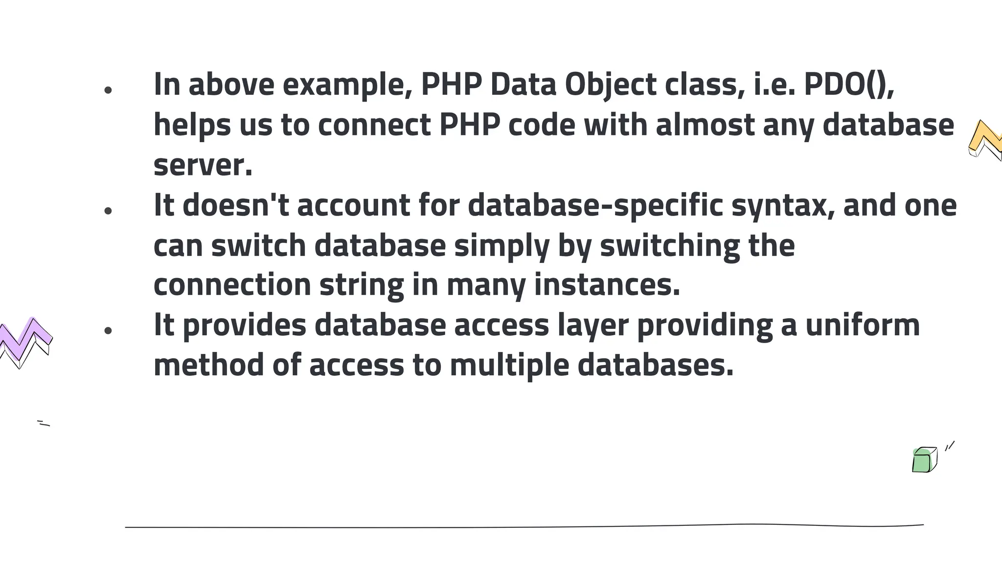 ● In above example, PHP Data Object class, i.e. PDO(),
helps us to connect PHP code with almost any database
server.
● It doesn't account for database-specific syntax, and one
can switch database simply by switching the
connection string in many instances.
● It provides database access layer providing a uniform
method of access to multiple databases.
 