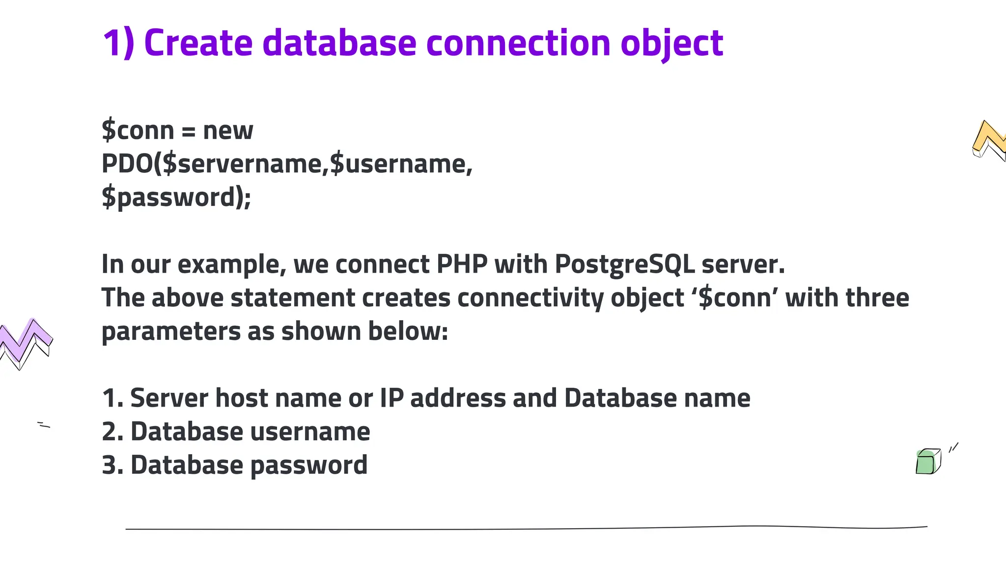 1) Create database connection object
$conn = new
PDO($servername,$username,
$password);
In our example, we connect PHP with PostgreSQL server.
The above statement creates connectivity object ‘$conn’ with three
parameters as shown below:
1. Server host name or IP address and Database name
2. Database username
3. Database password
 