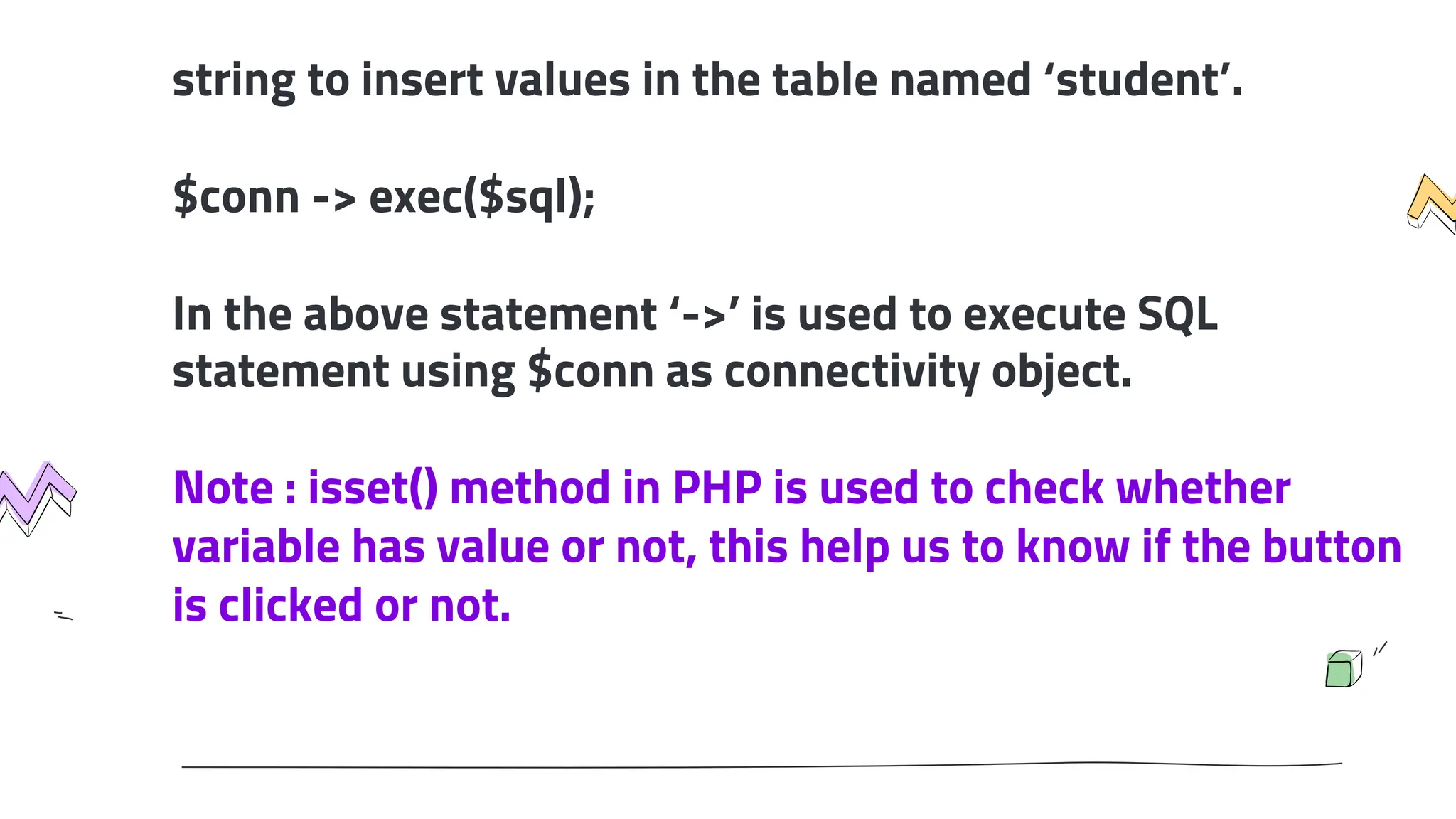 string to insert values in the table named ‘student’.
$conn -> exec($sql);
In the above statement ‘->’ is used to execute SQL
statement using $conn as connectivity object.
Note : isset() method in PHP is used to check whether
variable has value or not, this help us to know if the button
is clicked or not.
 