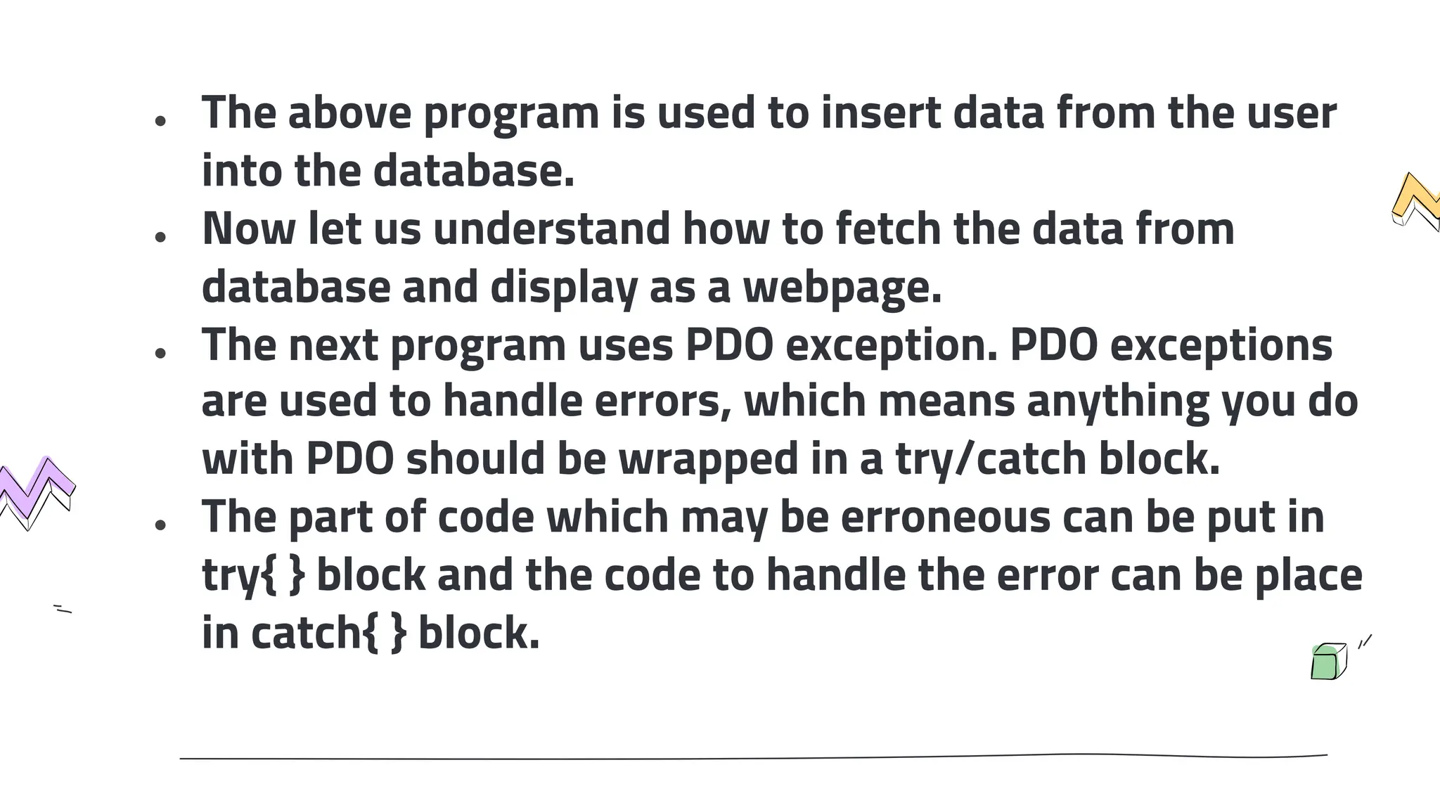 ● The above program is used to insert data from the user
into the database.
● Now let us understand how to fetch the data from
database and display as a webpage.
● The next program uses PDO exception. PDO exceptions
are used to handle errors, which means anything you do
with PDO should be wrapped in a try/catch block.
● The part of code which may be erroneous can be put in
try{ } block and the code to handle the error can be place
in catch{ } block.
 