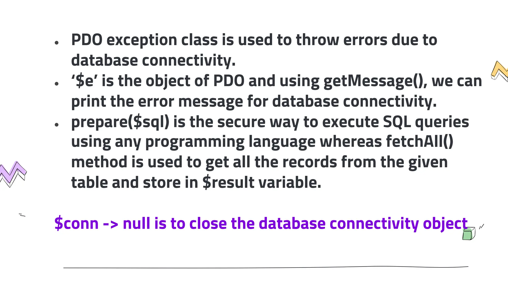 ● PDO exception class is used to throw errors due to
database connectivity.
● ‘$e’ is the object of PDO and using getMessage(), we can
print the error message for database connectivity.
● prepare($sql) is the secure way to execute SQL queries
using any programming language whereas fetchAll()
method is used to get all the records from the given
table and store in $result variable.
$conn -> null is to close the database connectivity object
 